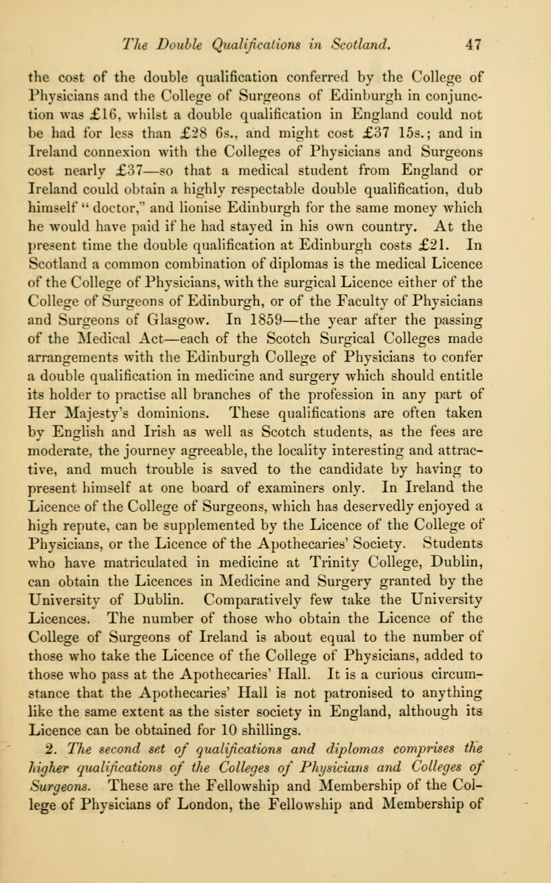 the cost of the double qualification conferred by the College of Physicians and the College of Surgeons of Edinburgh in conjunc- tion was £16, whilst a double qualification in England could not be had for less than £28 6s., and might cost £37 15s.; and in Ireland connexion with the Colleges of Physicians and Surgeons cost nearly £37—so that a medical student from England or Ireland could obtain a highly respectable double qualification, dub himself  doctor,' and lionise Edinburgh for the same money which he would have paid if he had stayed in his own country. At the present time the double qualification at Edinburgh costs £21. In Scotland a common combination of diplomas is the medical Licence of the College of Physicians, with the surgical Licence either of the College of Surgeons of Edinburgh, or of the Faculty of Physicians and Surgeons of Glasgow. In 1859—the year after the passing of the Medical Act—each of the Scotch Surgical Colleges made arrangements with the Edinburgh College of Physicians to confer a double qualification in medicine and surgery which should entitle its holder to practise all branches of the profession in any part of Her Majesty's dominions. These qualifications are often taken by English and Irish as well as Scotch students, as the fees are moderate, the journey agreeable, the locality interesting and attrac- tive, and much trouble is saved to the candidate by having to present himself at one board of examiners only. In Ireland the Licence of the College of Surgeons, which has deservedly enjoyed a high repute, can be supplemented by the Licence of the College of Physicians, or the Licence of the Apothecaries' Society. Students who have matriculated in medicine at Trinity College, Dublin, can obtain the Licences in Medicine and Surgery granted by the University of Dublin. Comparatively few take the University Licences. The number of those who obtain the Licence of the College of Surgeons of Ireland is about equal to the number of those who take the Licence of the College of Physicians, added to those who pass at the Apothecaries' Hall. It is a curious circum- stance that the Apothecaries' Hall is not patronised to anything like the same extent as the sister society in England, although its Licence can be obtained for 10 shillings. 2. The second set of qualifications and diplomas comprises the higher qualifications of the Colleges of Physicians and Colleges of Surgeons. These are the Fellowship and Membership of the Col- lege of Physicians of London, the Fellowship and Membership of