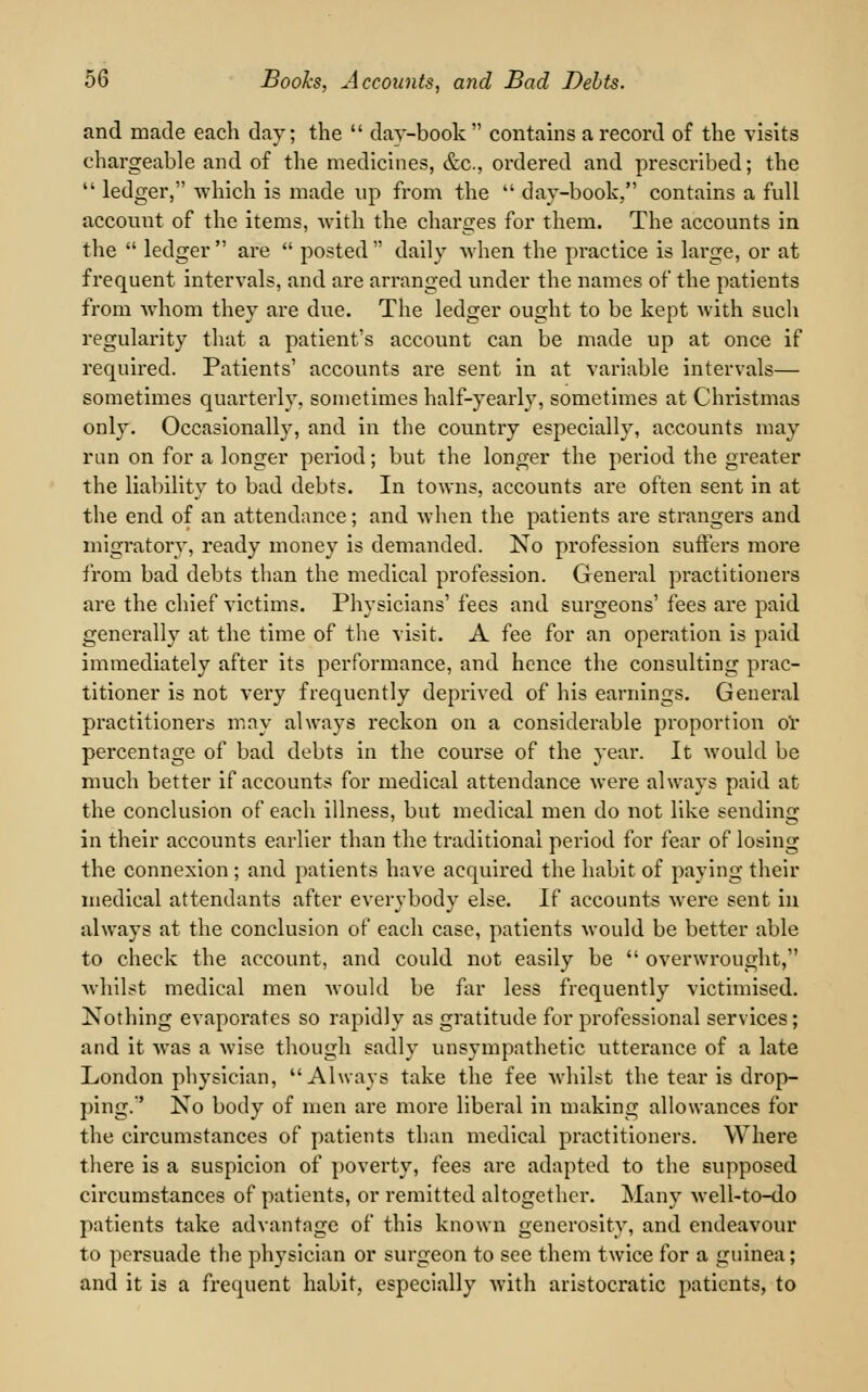 and made each day; the  day-book  contains a record of the visits chargeable and of the medicines, &c, ordered and prescribed; the  ledger, which is made up from the  day-book, contains a full account of the items, with the charges for them. The accounts in the  ledger  are  posted  daily when the practice is large, or at frequent intervals, and are arranged under the names of the patients from whom they are due. The ledger ought to be kept with such regularity that a patient's account can be made up at once if required. Patients' accounts are sent in at variable intervals— sometimes quarterly, sometimes half-yearly, sometimes at Christmas only. Occasionally, and in the country especially, accounts may run on for a longer period; but the longer the period the greater the liability to bad debts. In towns, accounts are often sent in at the end of an attendance; and when the patients are strangers and migratory, ready money is demanded. No profession suffers more from bad debts than the medical profession. General practitioners are the chief victims. Physicians' fees and surgeons' fees are paid generally at the time of the visit. A fee for an operation is paid immediately after its performance, and hence the consulting prac- titioner is not very frequently deprived of his earnings. General practitioners may always reckon on a considerable proportion or percentage of bad debts in the course of the year. It would be much better if accounts for medical attendance were always paid at the conclusion of each illness, but medical men do not like sending in their accounts earlier than the traditional period for fear of losing the connexion ; and patients have acquired the habit of paying their medical attendants after everybody else. If accounts were sent in always at the conclusion of each case, patients would be better able to check the account, and could not easily be  overwrought, whilst medical men would be far less frequently victimised. Nothing evaporates so rapidly as gratitude for professional services; and it was a wise though sadly unsympathetic utterance of a late London physician, Always take the fee whilst the tear is drop- ping.' No body of men are more liberal in making allowances for the circumstances of patients than medical practitioners. Where there is a suspicion of poverty, fees are adapted to the supposed circumstances of patients, or remitted altogether. Many Avell-to-do patients take advantage of this known generosity, and endeavour to persuade the physician or surgeon to see them twice for a guinea; and it is a frequent habit, especially with aristocratic patients, to