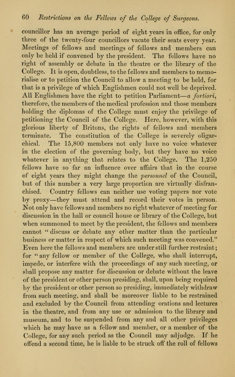 councillor has an average period of eight years in office, for only three of the twenty-four councillors vacate their seats every year. Meetings of fellows and meetings of fellows and members can only be held if convened by the president. The fellows have no right of assembly or debate in the theatre or the library of the College. It is open, doubtless, to the fellows and members to memo- rialise or to petition the Council to allow a meeting to be held, for that is a privilege of which Englishmen could not well be deprived. All Englishmen have the right to petition Parliament—a fortiori, therefore, the members of the medical profession and those members holding the diplomas of the College must enjoy the privilege of petitioning the Council of the College. Here, however, Avith this glorious liberty of Britons, the rights of fellows and members terminate. The constitution of the College is severely oligar- chical. The 15,800 members not only have no voice whatever in the election of the governing body, but they have no voice whatever in anything that relates to the College. The 1,250 fellows have so far an influence over affairs that in the course of eight years they might change the 'personnel of the Council, but of this number a very large proportion are virtually disfran- chised. Country fellows can neither use voting papers nor vote by proxy—they must attend and record their votes in person. Not only have fellows and members no right whatever of meeting for discussion in the hall or council house or library of the College, but when summoned to meet by the president, the fellows and members cannot discuss or debate any other matter than the particular business or matter in respect of which such meeting was convened. Even here the fellows and members are under still further restraint; for any fellow or member of the College, who shall interrupt, impede, or interfere with the proceedings of any such meeting, or shall propose any matter for discussion or debate without the leave of the president or other person presiding, shall, upon being required by the president or other person so presiding, immediately withdraw from such meeting, and shall be moreover liable to be restrained and excluded by the Council from attending orations and lectures in the theatre, and from any use or admission to the library and museum, and to be suspended from any and all other privileges which he may have as a fellow and member, or a member of the College, for any such period as the Council may adjudge. If he offend a second time, he is liable to be struck off the roll of fellows