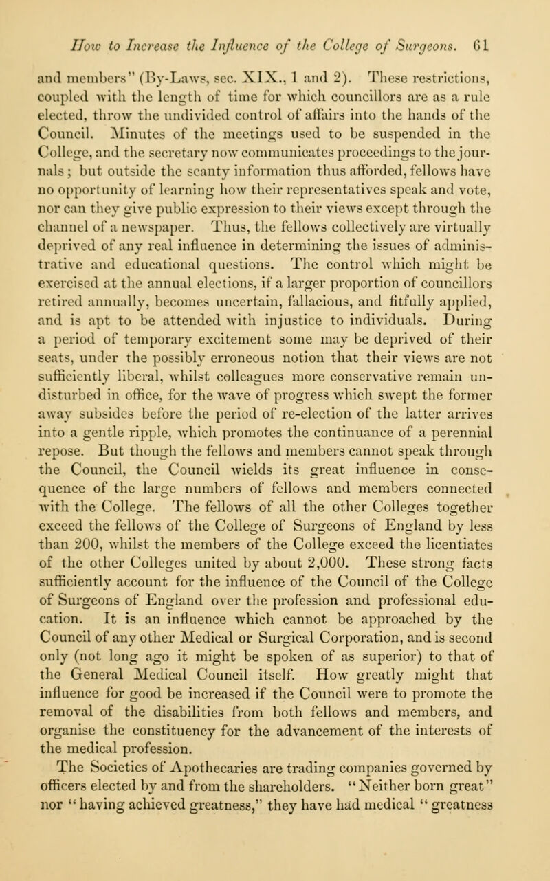 ami members (By-Laws, sec. XIX., 1 and 2). These restrictions, coupled with the length of time for which councillors are as a rule elected, throw the undivided control of* affairs into the hands of the Council. Minutes of the meetings used to be suspended in the College, and the secretary now communicates proceedings to the jour- nals ; but outside the scanty information thus afforded, fellows have no opportunity of learning how their representatives speak and vote, nor can they give public expression to their views except through the channel of a newspaper. Thus, the fellows collectively are virtually deprived of any real influence in determining the issues of adminis- trative and educational questions. The control which might be exercised at the annual eleetions, if a larger proportion of councillors retired annually, becomes uncertain, fallacious, and fitfully applied, and is apt to be attended with injustice to individuals. During a period of temporary excitement some may be deprived of their seats, under the possibly erroneous notion that their views are not sufficiently liberal, Avhilst colleagues more conservative remain un- disturbed in office, for the wave of progress which swept the former away subsides before the period of re-election of the latter arrives into a gentle ripple, which promotes the continuance of a perennial repose. But though the fellows and members cannot speak through the Council, the Council wields its great influence in conse- quence of the large numbers of felloAvs and members connected with the College. The fellows of all the other Colleges together exceed the fellows of the College of Surgeons of England by less than 200, whilst the members of the College exceed the licentiates of the other Colleges united by about 2,000. These strong facts sufficiently account for the influence of the Council of the College of Surgeons of England over the profession and professional edu- cation. It is an influence which cannot be approached by the Council of any other Medical or Surgical Corporation, and is second only (not long ago it might be spoken of as superior) to that of the General Medical Council itself. How greatly might that influence for good be increased if the Council were to promote the removal of the disabilities from both fellows and members, and organise the constituency for the advancement of the interests of the medical profession. The Societies of Apothecaries are trading companies governed by officers elected by and from the shareholders. Neither born great nor having achieved greatness, they have had medical greatness