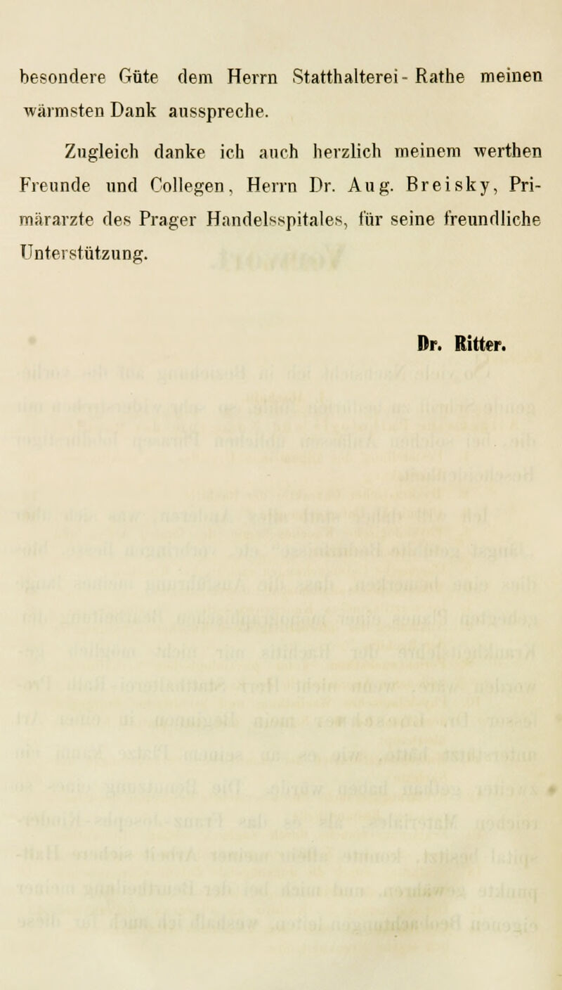 besondere Güte dem Herrn Statthalterei- Rathe meinen wärmsten Dank ausspreche. Zugleich danke ich auch herzlich meinem werthen Freunde und Collegen, Herrn Dr. Aug. Breisky, Pri- märarzte des Prager Handelsspitales, für seine freundliche Unterstützung. Dr. Ritter.