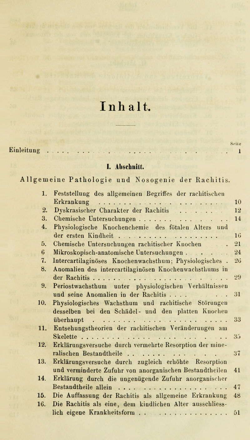 Inhalt. Seile Einleitung . . . . . x I. Abschnitt. Allgemeine Pathologie und Nosogenie der Rachitis. 1. Feststellung des allgemeinen Begriffes der rachitischen Erkrankung 10 2. Dyskrasischer Charakter der Rachitis 12 3. Chemische Untersuchungen . . . 14 4. Physiologische Knochencheraie des fötalen Alters und der ersten Kindheit lü 5. Chemische Untersuchungen rachitischer Knochen . 21 6 Mikroskopisch-anatomische Untersuchungen . . . 24 7. Intercartilaginöses Knochenwachsthum; Ph3'siologisches . 2ü 8. Anomalien des intercartilaginosen Knochenwachsthunis in der Rachitis . . '^9 9. Periostwachsthum unter physiologischen Verhältnissen und seine Anomalien in der Rachitis .... . . 31 10. Physiologisches Wachsthum und rachitische Störungen desselben bei den Schädel- und den platten Knoclieu überhaupt 33 11. Entsehungstheorien der rachitischen Veränderungen am Skelette . . 3.j 12. Erklärungsversuche durch vermehrte Resorption der mine- ralischen Bestandtheile 37 13. Erklärungsversuche durch zugleich erhöhte Resorption und verminderte Zufuhr von anorganischen Bestandtheilen 41 14. Erklärung durch die ungenügende Zufuhr anorganisclier Bestandtheile allein 47 16. Die Auffassung der Rachitis als allgemeine Erkrankung 48 16. Die Rachitis als eine, dem kindlichen Alter ausschliess- lich eigene Krankheitsform . . 51