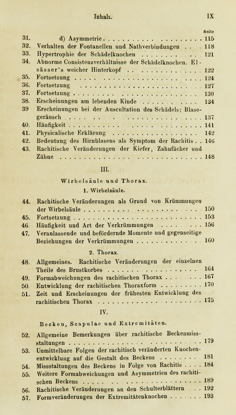 Seite 31. d) Asymmetrie 115 32. Verhalten der Fontanellen und Nathverbindungen . . . 118 33. Hypertrophie der Schädelkuochen . . 121 34. Abnorme Consistenzverhiiltnisse der Schädelknochen. El- sässer's weicher Hinterkopf ... 122 3.'). Fortsetzung .... 124 36. Fortsetzung . . 127 37. Fortsetzung 130 38. Erscheinungen am lebenden Kinde 134 39 Erscheinungen bei der Auscultation des Schädels; Blase- geräusch 137 40. Häufigkeit , 141 41. Physicalische Erklärung 142 42. Bedeutung des Hirnblasens als Symptom der Rachitis . . 146 43. Rachitische Veränderungen der Kiefer, Zahnfächer und Zähne 148 III. Wirbelsäule und Thorax. 1. Wirbelsäule. 44. Rachitische Veränderungen als Grund von Krümmungen der Wirbelsäule 150 45. Fortsetzung 153 46. Häufigkeit und Art der Verkrümmungen 156 47. Veranlassende und befördernde Momente und gegenseitige Beziehungen der Verkrümmungen 160 2. Thorax. 48. Allgemeines. Rachitische Veränderungen der einzelnen Theile des Brustkorbes 164 49. Formabweichungen des rachitischen Thorax 167 50. Entwicklung der rachitischen Thoraxforra 170 51. Zeit und Erscheinungen der frühesten Entwicklung des rachitischen Thorax l'^ö IV. Becken, Soapulae und Extremitäten. 52. Allgemeine Bemerkungen über rachitische Beckenraiss- staltungen 1^^ 53. Unmittelbare Folgen der rachitisch veränderten Knochen- entwicklung auf die Gestalt des Beckens 181 54. Missstaltungen des Beckens in Folge von Rachitis .... 184 55. Weitere Formabweichungen und Asymmetrien des rachiti- schen Beckens 189 56. Rachitische Veränderungen an den Schulterblättern . . 192 67. Formveränderungen der Extremitätenknochen 193