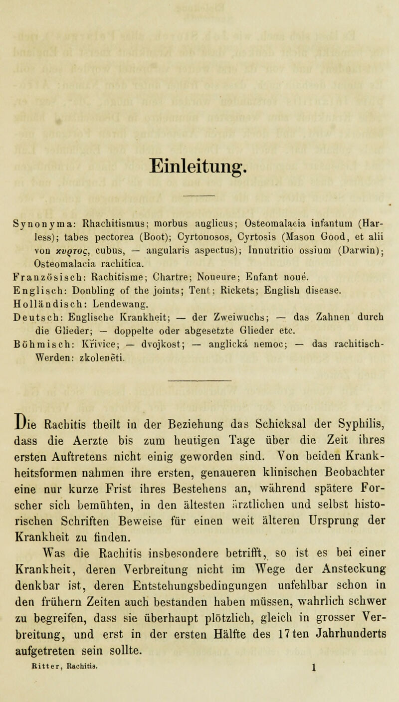 Einleitung. Synonyma: Rhachitismus; morbus auglicus; Osteomalacia infantum (Har- less); tabes pectorea (Boot); Cyrtonosos, Cyrtosis (Mason Good, et alii von xvQTOc, cubus, — angularis aspectus); Innutritio ossium (Darwin); Osteomalacia racliitica. Französisch: Rachitisme; Chartre; Noueure; Enfant noue. Englisch: Donbling of the joints; Tent; Rickets; English disease. Holländisch: Lendewang. Deutsch: Englische Krankheit; — der Zweiwuchs; — das Zahnen durch die Glieder; — doppelte oder abgesetzte Glieder etc. Böhmisch: Krivice; — dvojkost; — anglickä nemoc; — das rachitisch- Werden: zkoleneti. Die Rachitis theilt in der Beziehung das Schicksal der Syphilis, dass die Aerzte bis zum heutigen Tage über die Zeit ihres ersten Auftretens nicht einig geworden sind. Von beiden Krank- heitsformen nahmen ihre ersten, genaueren klinischen Beobachter eine nur kurze Frist ihres Bestehens an, während spätere For- scher sich bemühten, in den ältesten ärztlichen und selbst histo- rischen Schriften Beweise für einen weit älteren Ursprung der Krankheit zu ünden. Was die Rachitis insbesondere betrifft, so ist es bei einer Krankheit, deren Verbreitung nicht im Wege der Ansteckung denkbar ist, deren Entstehuugsbedingungen unfehlbar schon in den frühern Zeiten auch bestanden haben müssen, wahrlich schwer zu begreifen, dass sie überhaupt plötzlich, gleich in grosser Ver- breitung, und erst in der ersten Hälfte des 17ten Jahrhunderts aufgetreten sein sollte. Ritter, Rachitis. l