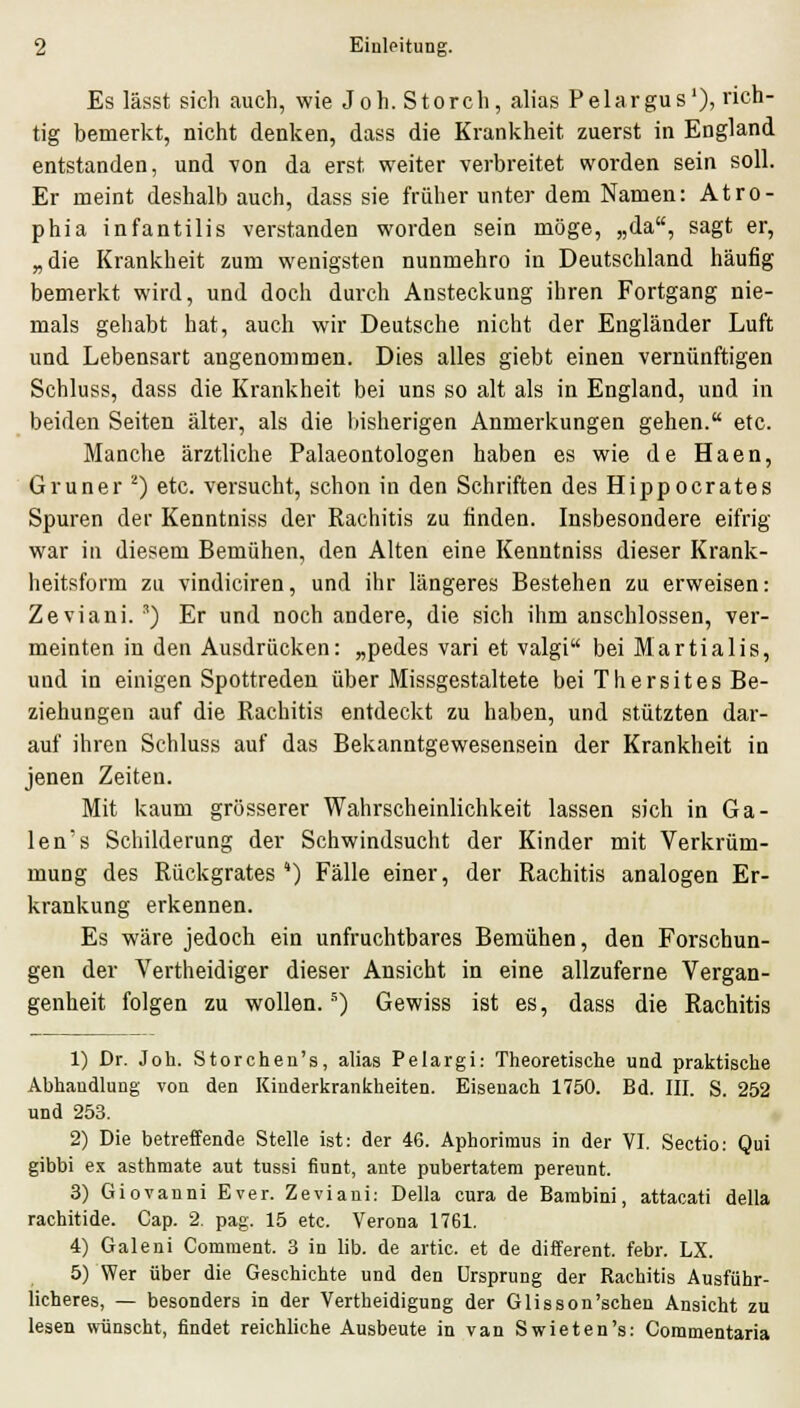 Es lässt sich auch, wie Joh. Storch, alias Pelargus'), rich- tig bemerkt, nicht denken, dass die Krankheit zuerst in England entstanden, und von da erst weiter verbreitet worden sein soll. Er meint deshalb auch, dass sie früher unter dem Namen: Atro- phia infantilis verstanden worden sein möge, „da, sagt er, „die Krankheit zum wenigsten nunmehro in Deutschland häufig bemerkt wird, und doch durch Ansteckung ihren Fortgang nie- mals gehabt hat, auch wir Deutsche nicht der Engländer Luft und Lebensart angenommen. Dies alles giebt einen vernünftigen Schluss, dass die Krankheit bei uns so alt als in England, und in beiden Seiten älter, als die bisherigen Anmerkungen gehen. etc. Manche ärztliche Palaeontologen haben es wie de Haen, Grüner ^) etc. versucht, schon in den Schriften des Hippocrates Spuren der Kenntniss der Rachitis zu finden. Insbesondere eifrig war in diesem Bemühen, den Alten eine Kenntniss dieser Krank- heitsform zu vindiciren, und ihr längeres Bestehen zu erweisen: Zeviani. ') Er und noch andere, die sich ihm anschlössen, ver- meinten in den Ausdrücken: „pedes vari et valgi bei Martialis, und in einigen Spottreden über Missgestaltete bei Thersites Be- ziehungen auf die Rachitis entdeckt zu haben, und stützten dar- auf ihren Schluss auf das Bekanntgewesensein der Krankheit in jenen Zeiten. Mit kaum grösserer Wahrscheinlichkeit lassen sich in Ga- len's Schilderung der Schwindsucht der Kinder mit Verkrüm- mung des Rückgrates ') Fälle einer, der Rachitis analogen Er- krankung erkennen. Es wäre jedoch ein unfruchtbares Bemühen, den Forschun- gen der Vertheidiger dieser Ansicht in eine allzuferne Vergan- genheit folgen zu wollen.'') Gewiss ist es, dass die Rachitis 1) Dr. Joh. Storchen's, alias Pelargi: Theoretisclie und praktische Abhandlung von den Kinderkranlcheiten. Eisenach 1750. Bd. III. S. 252 und 253. 2) Die betreffende Stelle ist: der 46. Aphoriraus in der VI. Sectio: Qui gibbi ex asthmate aut tussi fiunt, ante pubertatera pereunt. 3) Giovanni Ever. Zeviani: Della cura de Bambini, attacati della rachitide. Cap. 2. pag. 15 etc. Verona 1761. 4) Galeni Comment. 3 in lib. de artic. et de different. febr. LX. 5) Wer über die Geschichte und den Ursprung der Rachitis Ausführ- licheres, — besonders in der Vertheidigung der Glisson'schen Ansicht zu lesen wünscht, findet reichliche Ausbeute in van Swieten's: Commentaria