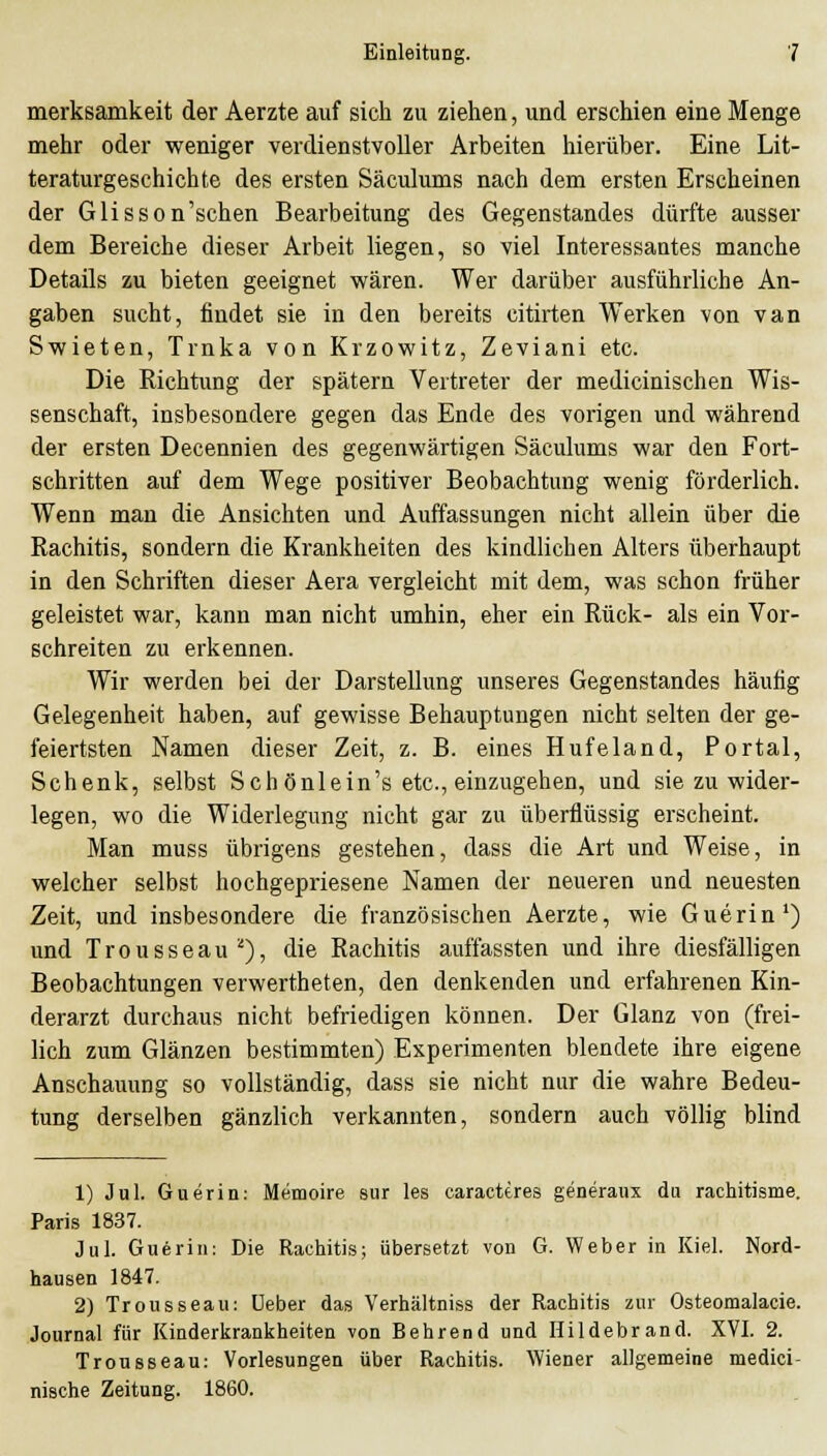merksamkeit der Aerzte auf sich zu ziehen, und erschien eine Menge mehr oder weniger verdienstvoller Arbeiten hierüber. Eine Lit- teraturgeschichte des ersten Säculums nach dem ersten Erscheinen der Glisson'schen Bearbeitung des Gegenstandes dürfte ausser dem Bereiche dieser Arbeit liegen, so viel Interessantes manche Details zu bieten geeignet wären. Wer darüber ausführliche An- gaben sucht, findet sie in den bereits citirten Werken von van Swieten, Trnka von Krzowitz, Zeviani etc. Die Kichtung der spätem Vertreter der medicinischen Wis- senschaft, insbesondere gegen das Ende des vorigen und während der ersten Decennien des gegenwärtigen Säculums war den Fort- schritten auf dem Wege positiver Beobachtung wenig förderlich. Wenn mau die Ansichten und Auffassungen nicht allein über die Kachitis, sondern die Krankheiten des kindlichen Alters überhaupt in den Schriften dieser Aera vergleicht mit dem, was schon früher geleistet war, kann man nicht umhin, eher ein Rück- als ein Vor- schreiten zu erkennen. Wir werden bei der Darstellung unseres Gegenstandes häufig Gelegenheit haben, auf gewisse Behauptungen nicht selten der ge- feiertsten Namen dieser Zeit, z. B. eines Hufeland, Portal, Schenk, selbst Schönlein's etc., einzugehen, und sie zu wider- legen, wo die Widerlegung nicht gar zu überflüssig erscheint. Man muss übrigens gestehen, dass die Art und Weise, in welcher selbst hochgepriesene Namen der neueren und neuesten Zeit, und insbesondere die französischen Aerzte, wie Guerin') und T r 0 u s s e a u ^), die Rachitis auffassten und ihre diesfälligen Beobachtungen verwertheten, den denkenden und erfahrenen Kin- derarzt durchaus nicht befriedigen können. Der Glanz von (frei- lich zum Glänzen bestimmten) Experimenten blendete ihre eigene Anschauung so vollständig, dass sie nicht nur die wahre Bedeu- tung derselben gänzlich verkannten, sondern auch völlig blind 1) Jul. Guerin: Memoire sur les caracttres generaux du racliitisme. Paris 1837. Jul. Guerin: Die Raciiitis; übersetzt von G. Weber in Kiel. Nord- hausen 1847. 2) Trousseau: üeber das Verhältniss der Rachitis zur Osteomalacie. Journal für Kinderkrankheiten von Behrend und Hildebrand. XVI. 2. Trousseau: Vorlesungen über Rachitis. Wiener allgemeine medici- nische Zeitung. 1860.