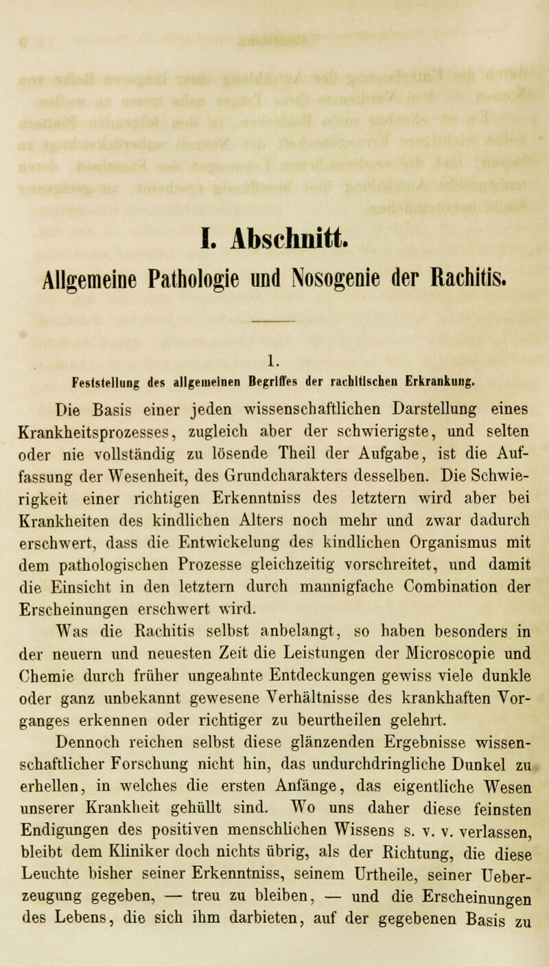 I. Abschnitt. Allgemeine Pathologie und Nosogenie der Rachitis. 1. Feststellung des allgemeinen Begriffes der rachitischen Erkrankung. Die Basis einer jeden wissenschaftlichen Darstellung eines Krankheitsprozesses, zugleich aber der schwierigste, und selten oder nie vollständig zu lösende Theil der Aufgabe, ist die Auf- fassung der Wesenheit, des Grundcharakters desselben. Die Schwie- rigkeit einer richtigen Erkenntniss des letztern wird aber bei Krankheiten des kindlichen Alters noch mehr und zwar dadurch erschwert, dass die Entwickelung des kindlichen Organismus mit dem pathologischen Prozesse gleichzeitig vorschreitet, und damit die Einsicht in den letztern durch mannigfache Combination der Erscheinungen erschwert wird. Was die Rachitis selbst anbelangt, so haben besonders in der neuern und neuesten Zeit die Leistungen der Microscopie und Chemie durch früher ungeahnte Entdeckungen gewiss viele dunkle oder ganz unbekannt gewesene Verhältnisse des krankhaften Vor- ganges erkennen oder richtiger zu beurtheilen gelehrt. Dennoch reichen selbst diese glänzenden Ergebnisse wissen- schaftlicher Forschung nicht hin, das undurchdringliche Dunkel zu erhellen, in welches die ersten Anfänge, das eigentliche Wesen unserer Krankheit gehüllt sind. Wo uns daher diese feinsten Endigungen des positiven menschlichen Wissens s. v. v. verlassen, bleibt dem Kliniker doch nichts übrig, als der Richtung, die diese Leuchte bisher seiner Erkenntniss, seinem ürtheile, seiner Ueber- zeugung gegeben, — treu zu bleiben, — und die Erscheinungen des Lebens, die sich ihm darbieten, auf der gegebenen Basis zu