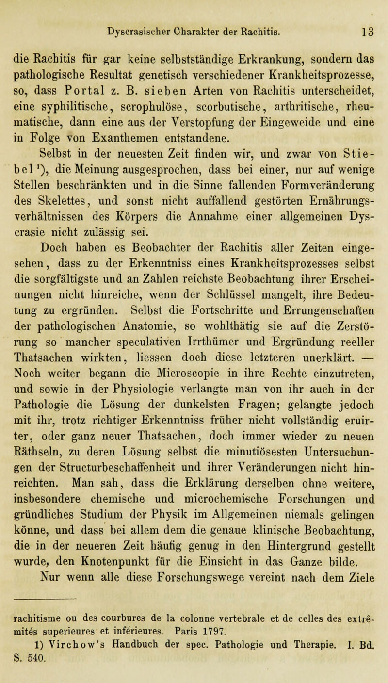 die Rachitis für gar keine selbstständige Erkrankung, sondern das pathologische Resultat genetisch verschiedener Krankheitsprozesse, so, dass Portal z. B. sieben Arten von Rachitis unterscheidet, eine syphilitische, scrophulöse, scorbutische, arthritische, rheu- matische, dann eine aus der Verstopfung der Eingeweide und eine in Folge von Exanthemen entstandene. Selbst in der neuesten Zeit finden wir, und zwar von Stie- bel'), die Meinung ausgesprochen, dass bei einer, nur auf wenige Stellen beschränkten und in die Sinne fallenden Formveränderung des Skelettes, und sonst nicht auffallend gestörten Ernährungs- verhältnissen des Körpers die Annahme einer allgemeinen Dys- crasie nicht zulässig sei. Doch haben es Beobachter der Rachitis aller Zeiten einge- sehen , dass zu der Erkenntniss eines Krankheitsprozesses selbst die sorgfältigste und an Zahlen reichste Beobachtung ihrer Erschei- nungen nicht hinreiche, wenn der Schlüssel mangelt, ihre Bedeu- tung zu ergründen. Selbst die Fortschritte und Errungenschaften der pathologischen Anatomie, so wohllhätig sie auf die Zerstö- rung so mancher speculativen Irrthümer und Ergründung reeller Thatsachen wirkten, Hessen doch diese letzteren unerklärt. — Noch weiter begann die Microscopie in ihre Rechte einzutreten, und sowie in der Physiologie verlangte man von ihr auch in der Pathologie die Lösung der dunkelsten Fragen; gelangte jedoch mit ihr, trotz richtiger Erkenntniss früher nicht vollständig eruir- ter, oder ganz neuer Thatsachen, doch immer wieder zu neuen Räthseln, zu deren Lösung selbst die minutiösesten Untersuchun- gen der Structurbeschaffenheit und ihrer Veränderungen nicht hin- reichten. Man sah, dass die Erklärung derselben ohne weitere, insbesondere chemische und microchemische Forschungen und gründliches Studium der Physik im Allgemeinen niemals gelingen könne, und dass bei allem dem die genaue klinische Beobachtung, die in der neueren Zeit häufig genug in den Hintergrund gestellt wurde, den Knotenpunkt für die Einsicht in das Ganze bilde. Nur wenn alle diese Forschungswege vereint nach dem Ziele rachitisme ou des courbures de la colonne vertebrale et de Celles des extr@- mites superieures et inferieures. Paris 1797. 1) Virchow's Handbuch der spec. Pathologie und Therapie. I. Bd. S. 540.