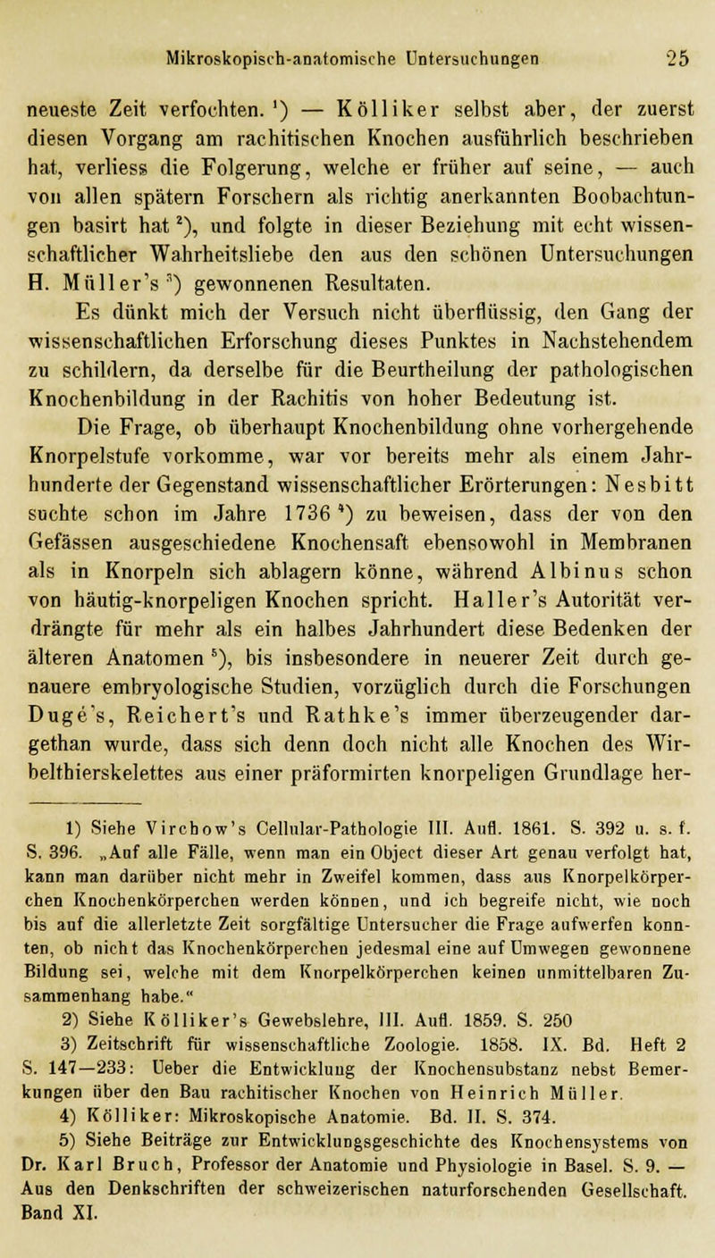 neueste Zeit verfochten.') — Kölliker selbst aber, der zuerst diesen Vorgang am rachitischen Knochen ausführlich beschrieben hat, verliess die Folgerung, welche er früher auf seine, — auch von allen spätem Forschern als richtig anerkannten Beobachtun- gen basirt hat ^), und folgte in dieser Beziehung mit echt wissen- schaftlicher Wahrheitsliebe den aus den schönen Untersuchungen H. Müller's') gewonnenen Resultaten. Es dünkt mich der Versuch nicht überflüssig, den Gang der wissenschaftlichen Erforschung dieses Punktes in Nachstehendem zu schildern, da derselbe für die Beurtheilung der pathologischen Knochenbildung in der Rachitis von hoher Bedeutung ist. Die Frage, ob überhaupt Knochenbildung ohne vorhergehende Knorpelstufe vorkomme, war vor bereits mehr als einem Jahr- hunderte der Gegenstand wissenschaftlicher Erörterungen: Nesbitt suchte schon im Jahre 1736') zu beweisen, dass der von den Gefässen ausgeschiedene Knochensaft ebensowohl in Membranen als in Knorpeln sich ablagern könne, während Albinus schon von häutig-knorpeligen Knochen spricht. Haller's Autorität ver- drängte für mehr als ein halbes Jahrhundert diese Bedenken der älteren Anatomen *), bis insbesondere in neuerer Zeit durch ge- nauere embryologische Studien, vorzüglich durch die Forschungen Duge's, Reichert's und Rathke's immer überzeugender dar- gethan wurde, dass sich denn doch nicht alle Knochen des Wir- belthierskelettes aus einer präformirten knorpeligen Grundlage her- 1) Siehe Virchow's Cellular-Pathologie III. Aufl. 1861. S. 392 u. s. f. S. 396. „Auf alle Fälle, wenn man ein Object dieser Art genau verfolgt hat, kann man darüber nicht mehr in Zweifel kommen, dass aus Knorpel körper- chen Knochenkörperchen werden können, und ich begreife nicht, wie noch bis auf die allerletzte Zeit sorgfältige Untersucher die Frage aufwerfen konn- ten, ob nicht das Knochenkörperchen jedesmal eine auf Umwegen gewonnene Bildung sei, welche mit dem Knorpelkörperchen keinen unmittelbaren Zu- sammenhang habe. 2) Siehe KöUiker's Gewebslehre, III. Aufl. 1859. S. 250 3) Zeitschrift für wissenschaftliche Zoologie. 1858. IX. Bd. Heft 2 S. 147—233: Ueber die Entwicklung der Knochensubstanz nebst Bemer- kungen über den Bau rachitischer Knochen von Heinrich Müller. 4) Kölliker: Mikroskopische Anatomie. Bd. II. S. 374. 5) Siehe Beiträge zur Entwicklungsgeschichte des Knochensystems von Dr. Karl Bruch, Professor der Anatomie und Physiologie in Basel. S. 9. — Aus den Denkschriften der schweizerischen naturforschenden Gesellschaft. Band XI.