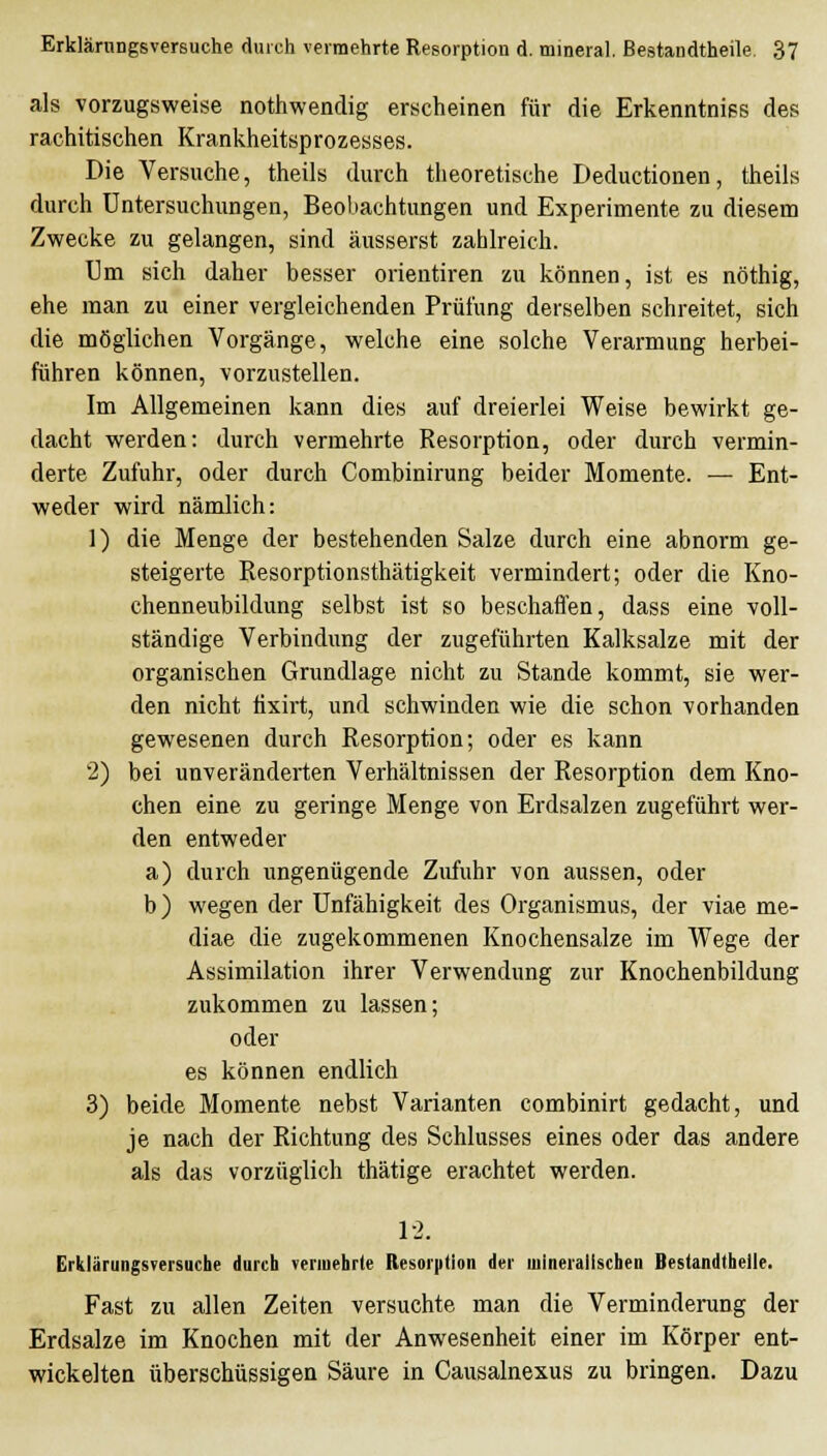 als vorzugsweise nothwendig erscheinen für die Erkenntniss des rachitischen Krankheitsprozesses. Die Versuche, theils durch theoretische Deductionen, theils durch Untersuchungen, Beobachtungen und Experimente zu diesem Zwecke zu gelangen, sind äusserst zahlreich. Um sich daher besser orientiren zu können, ist es nöthig, ehe man zu einer vergleichenden Prüfung derselben schreitet, sich die möglichen Vorgänge, welche eine solche Verarmung herbei- führen können, vorzustellen. Im Allgemeinen kann dies auf dreierlei Weise bewirkt ge- dacht werden: durch vermehrte Resorption, oder durch vermin- derte Zufuhr, oder durch Combinirung beider Momente. — Ent- weder wird nämlich: 1) die Menge der bestehenden Salze durch eine abnorm ge- steigerte Resorptionsthätigkeit vermindert; oder die Kno- chenneubildung selbst ist so beschaffen, dass eine voll- ständige Verbindung der zugeführten Kalksalze mit der organischen Grundlage nicht zu Stande kommt, sie wer- den nicht tixirt, und schwinden wie die schon vorhanden gewesenen durch Resorption; oder es kann 2) bei unveränderten Verhältnissen der Resorption dem Kno- chen eine zu geringe Menge von Erdsalzen zugeführt wer- den entweder a) durch ungenügende Zufuhr von aussen, oder b) wegen der Unfähigkeit des Organismus, der viae me- diae die zugekommenen Knochensalze im Wege der Assimilation ihrer Verwendung zur Knochenbildung zukommen zu lassen; oder es können endlich 3) beide Momente nebst Varianten combinirt gedacht, und je nach der Richtung des Schlusses eines oder das andere als das vorzüglich thätige erachtet werden. 1-2. Erklärungsversuche durch vermehrte Resorption der mineralischen Bestandtheile. Fast ZU allen Zeiten versuchte man die Verminderung der Erdsalze im Knochen mit der Anwesenheit einer im Körper ent- wickelten überschüssigen Säure in Causalnexus zu bringen. Dazu