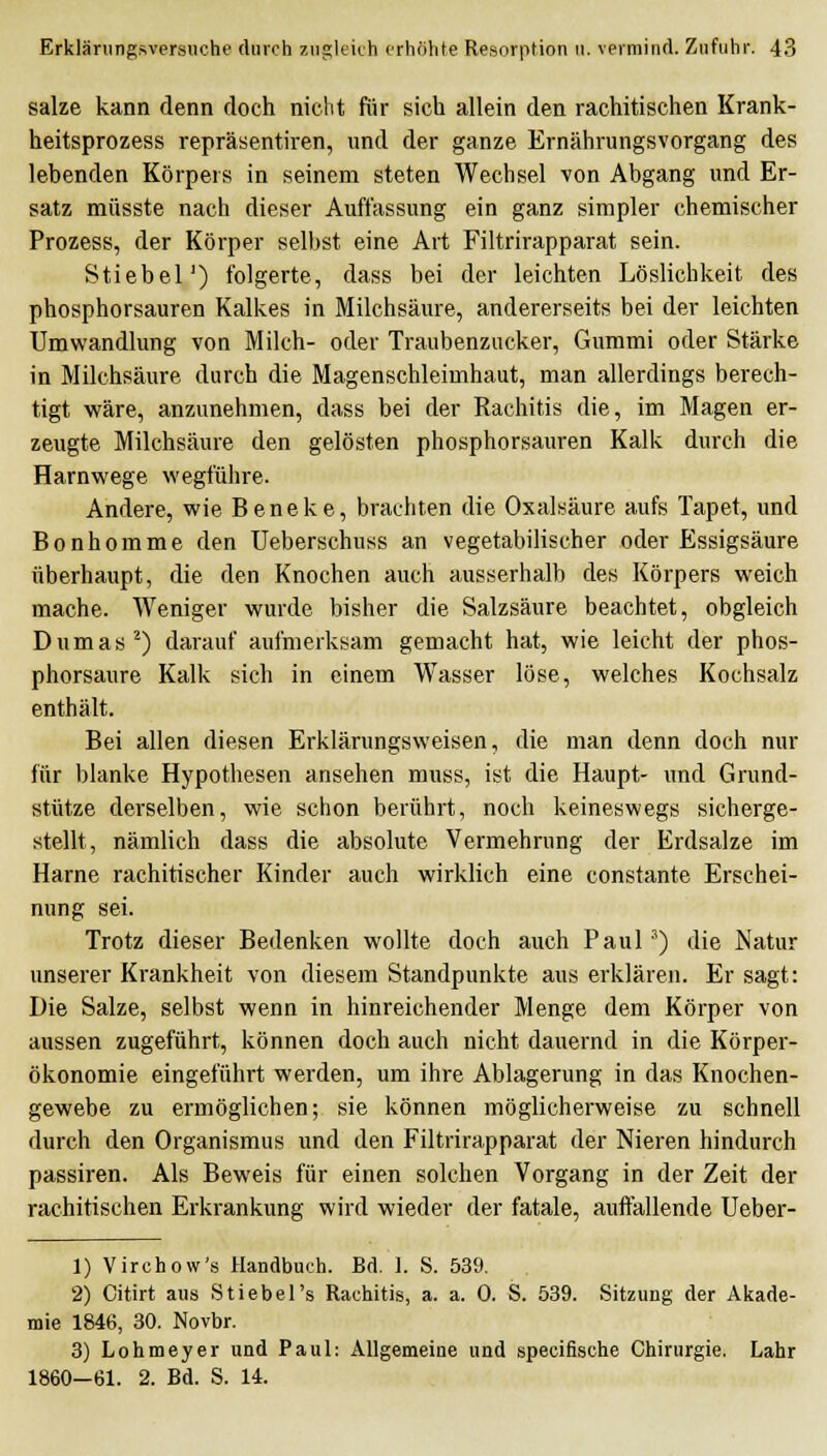 salze kann denn doch nicht für sich allein den rachitischen Krank- heitsprozess repräsentiren, und der ganze Ernährungsvorgang des lebenden Körpers in seinem steten Wechsel von Abgang und Er- satz müsste nach dieser Auffassung ein ganz simpler chemischer Prozess, der Körper selbst eine Art Filtrirapparat sein. Stiebel') folgerte, dass bei der leichten Löslichkeit des phosphorsauren Kalkes in Milchsäure, andererseits bei der leichten Umwandlung von Milch- oder Traubenzucker, Gummi oder Stärke in Milchsäure durch die Magenschleimhaut, man allerdings berech- tigt wäre, anzunehmen, dass bei der Rachitis die, im Magen er- zeugte Milchsäure den gelösten phosphorsauren Kalk durch die Harnwege wegführe. Andere, wie Beneke, brachten die Oxalsäure aufs Tapet, und Bonhomme den Ueberschuss an vegetabilischer oder Essigsäure überhaupt, die den Knochen auch ausserhalb des Körpers weich mache. Weniger wurde bisher die Salzsäure beachtet, obgleich Dumas ^) darauf aufmerksam gemacht hat, wie leicht der phos- phorsaure Kalk sich in einem Wasser löse, welches Kochsalz enthält. Bei allen diesen Erklärungsweisen, die man denn doch nur für blanke Hypothesen ansehen muss, ist die Haupt- und Grund- stütze derselben, wie schon berührt, noch keineswegs sicherge- stellt, nämlich dass die absolute Vermehrung der Erdsalze im Harne rachitischer Kinder auch wirklich eine constante Erschei- nung sei. Trotz dieser Bedenken wollte doch auch Paul ') die Natur unserer Krankheit von diesem Standpunkte aus erklären. Er sagt: Die Salze, selbst wenn in hinreichender Menge dem Körper von aussen zugeführt, können doch auch nicht dauernd in die Körper- ökonomie eingeführt werden, um ihre Ablagerung in das Knochen- gewebe zu ermöglichen; sie können möglicherweise zu schnell durch den Organismus und den Filtrirapparat der Nieren hindurch passiren. Als Beweis für einen solchen Vorgang in der Zeit der rachitischen Erkrankung wird wieder der fatale, auffallende Ueber- 1) Virchow's Handbuch. Bd. I. S. 539. 2) Citirt aus Stiebel's Rachitis, a. a. 0. S. 539. Sitzung der Akade- mie 1846, 30. Novbr. 3) Lohmeyer und Paul: Allgemeine und specifische Chirurgie. Lahr 1860—61. 2. Bd. S. 14.