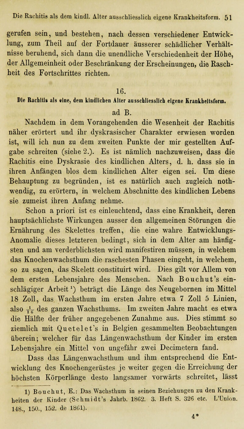 gerufen sein, und bestehen, nach dessen verschiedener Entwick- lung, zum Theil auf der Fortdauer äusserer schädlicher Verhält- nisse beruhend, sich dann die unendliche Verschiedenheit der Höhe, der Allgemeinheit oder Beschränkung der Erscheinungen, die Rasch- heit des Fortschrittes richten. 16. Die Rachitis als «Ine, dem kindlichen Alter ausschliesslich eigene Erankheltsform. ad B. Nachdem in dem Vorangehenden die Wesenheit der Rachitis näher erörtert und ihr dyskrasischer Charakter erwiesen worden ist, will ich nun zu dem zweiten Punkte der mir gestellten Auf- gabe schreiten (siehe 2.). Es ist nämlich nachzuweisen, dass die Rachitis eine Dyskrasie des kindlichen Alters, d. h. dass sie in ihren Anfängen blos dem kindlichen Alter eigen sei. Um diese Behauptung zu begründen, ist es natürlich auch zugleich noth- wendig, zu erörtern, in welchem Abschnitte des kindlichen Lebens sie zumeist ihren Anfang nehme. Schon a priori ist es einleuchtend, dass eine Krankheit, deren hauptsächlichste Wirkungen ausser den allgemeinen Störungen die Ernährung des Skelettes treffen, die eine wahre Entwicklungs- Anomalie dieses letzteren bedingt, sich in dem Alter am hänfig- sten und am verderblichsten wird manifestiren müssen, in welchem das Knochenwachsthum die raschesten Phasen eingeht, in welchem, so zu sagen, das Skelett constituirt wird. Dies gilt vor Allem von dem ersten Lebensjahre des Menschen. Nach Bouchut's ein- schlägiger Arbeit') beträgt die Länge des Neugebornen im Mittel 18 Zoll, das Wachsthum im ersten Jahre etwa 7 Zoll 5 Linien, also jV *1^s ganzen Wachsthums. Im zweiten Jahre macht es etwa die Hälfte der früher angegebenen Zunahme aus. Dies stimmt so ziemlich mit Quetelet's in Belgien gesammelten Beobachtungen überein; welcher für das Längenwachsthum der Kinder im ersten Lebensjahre ein Mittel von ungefähr zwei Decimetern fand. Dass das Längenwachsthum und ihm entsprechend die Ent- wicklung des Knochengerüstes je weiter gegen die Erreichung der höchsten Körperlänge desto langsamer vorwärts schreitet, lässt 1) Bouchut, E.: Das Wachsthum in seinen Beziehungen zu den Krank- heiten der Kinder (Schmidt's Jahrb. 1862. 3. Heft S. 326 etc. L'Union. 148., 150., 152. de 1861). 4*