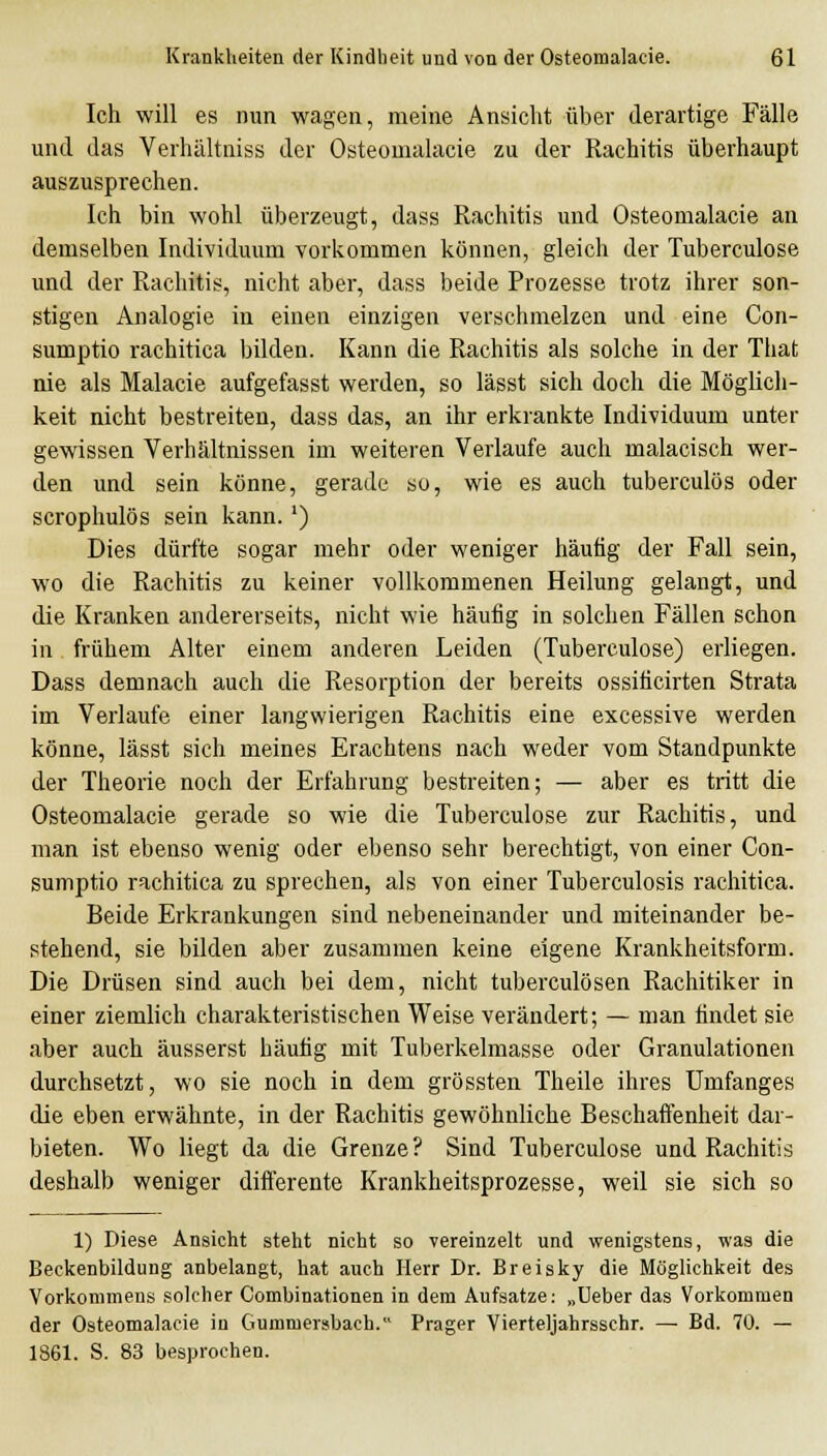 Ich will es nun wagen, meine Ansicht über derartige Fälle und das Verhältniss der Osteomalacie zu der Rachitis überhaupt auszusprechen. Ich bin wohl überzeugt, dass Rachitis und Osteomalacie an demselben Individuum vorkommen können, gleich der Tuberculose und der Rachitis, nicht aber, dass beide Prozesse trotz ihrer son- stigen Analogie in einen einzigen verschmelzen und eine Con- sumptio rachitica bilden. Kann die Rachitis als solche in der That nie als Malacie aufgefasst werden, so lässt sich doch die Möglich- keit nicht bestreiten, dass das, an ihr erkrankte Individuum unter gewissen Verhältnissen im weiteren Verlaufe auch malacisch wer- den und sein könne, gerade so, wie es auch tuberculös oder scrophulös sein kann. ') Dies dürfte sogar mehr oder weniger häufig der Fall sein, wo die Rachitis zu keiner vollkommenen Heilung gelangt, und die Kranken andererseits, nicht wie häufig in solchen Fällen schon in frühem Alter einem anderen Leiden (Tubereulose) erliegen. Dass demnach auch die Resorption der bereits ossiticirten Strata im Verlaufe einer langwierigen Rachitis eine excessive werden könne, lässt sich meines Erachtens nach weder vom Standpunkte der Theorie noch der Erfahrung bestreiten; — aber es tritt die Osteomalacie gerade so wie die Tuberculose zur Rachitis, und man ist ebenso wenig oder ebenso sehr berechtigt, von einer Con- sumptio rachitica zu sprechen, als von einer Tuberculosis rachitica. Beide Erkrankungen sind nebeneinander und miteinander be- stehend, sie bilden aber zusammen keine eigene Krankheitsform. Die Drüsen sind auch bei dem, nicht tuberculösen Rachitiker in einer ziemlich charakteristischen Weise verändert; — man findet sie aber auch äusserst häutig mit Tuberkelmasse oder Granulationen durchsetzt, wo sie noch in dem grössten Theile ihres Umfanges die eben erwähnte, in der Rachitis gewöhnliche Beschaffenheit dar- bieten. Wo liegt da die Grenze? Sind Tuberculose und Rachitis deshalb weniger differente Krankheitsprozesse, weil sie sich so 1) Diese Ansicht steht nicht so vereinzelt und wenigstens, was die Beckenbildung anbelangt, hat auch Herr Dr. Breisky die Möglichkeit des Vorkommens solcher Combinationen in dem Aufsätze: „Ueber das Vorkommen der Osteomalacie in Gummersbach. Prager Vierteljahrsschr. — Bd. 70. — 1861. S. 83 besprochen.