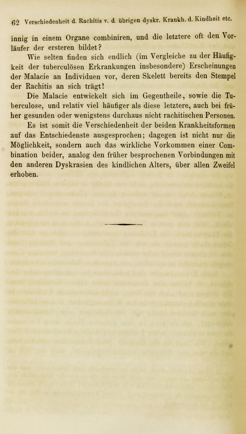 innig in einem Organe combiniren, und die letztere oft den Vor- läufer der ersteren bildet? Wie selten finden sich endlich (im Vergleiche zu der Häufig- keit der tuberculösen Erkrankungen insbesondere) Erscheinungen der Malacie an Individuen vor, deren Skelett bereits den Stempel der Rachitis an sich trägt! Die Malacie entwickelt sich im Gegentheile, sowie die Tu- berculose, und relativ viel häufiger als diese letztere, auch bei frü- her gesunden oder wenigstens durchaus nicht rachitischen Personen. Es ist somit die Verschiedenheit der beiden Krankheitsformen auf das Entschiedenste ausgesprochen; dagegen ist nicht nur die Möglichkeit, sondern auch das wirkliche Vorkommen einer Com- bination beider, analog den früher besprochenen Vorbindungen mit den anderen Dyskrasien des kindlichen Alters, über allen Zweifel erhoben.