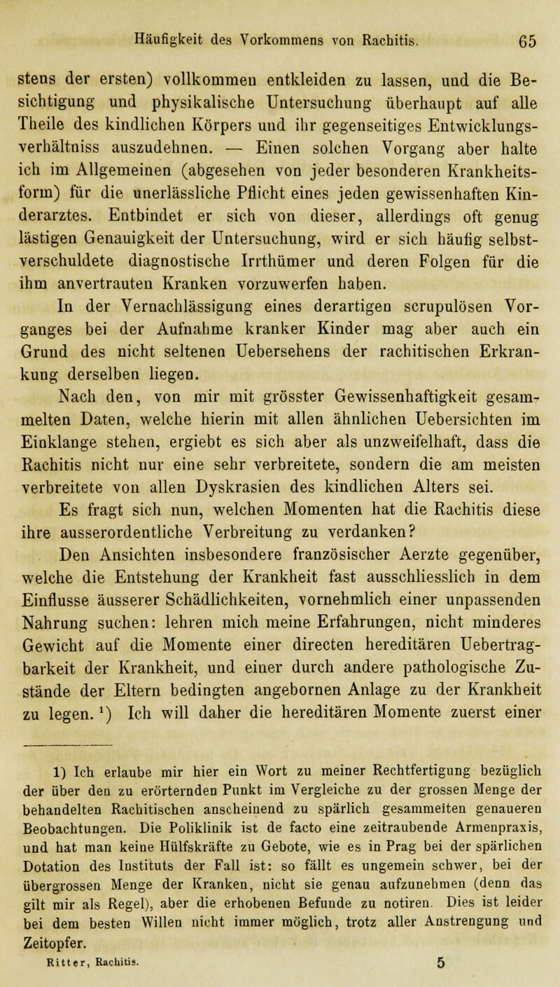 stens der ersten) vollkommeu entkleiden zu lassen, und die Be- sichtigung und physikalische Untersuchung überhaupt auf alle Theile des kindlichen Körpers und ihr gegenseitiges Entwicklungs- verhältniss auszudehnen. — Einen solchen Vorgang aber halte ich im Allgemeinen (abgesehen von jeder besonderen Krankheits- form) für die unerlässliche Pflicht eines jeden gewissenhaften Kin- derarztes. Entbindet er sich von dieser, allerdings oft genug lästigen Genauigkeit der Untersuchung, wird er sich häufig selbst- verschuldete diagnostische Irrthümer und deren Folgen für die ihm anvertrauten Kranken vorzuwerfen haben. In der Vernachlässigung eines derartigen scrupulösen Vor- ganges bei der Aufnahme kranker Kinder mag aber auch ein Grund des nicht seltenen Uebersehens der rachitischen Erkran- kung derselben liegen. Nach den, von mir mit grösster Gewissenhaftigkeit gesam- melten Daten, welche hierin mit allen ähnlichen Uebersichten im Einklänge stehen, ergiebt es sich aber als unzweifelhaft, dass die Rachitis nicht nur eine sehr verbreitete, sondern die am meisten verbreitete von allen Dyskrasien des kindlichen Alters sei. Es fragt sich nun, welchen Momenten hat die Rachitis diese ihre ausserordentliche Verbreitung zu verdanken? Den Ansichten insbesondere französischer Aerzte gegenüber, welche die Entstehung der Krankheit fast ausschliesslich in dem Einflüsse äusserer Schädlichkeiten, vornehmlich einer unpassenden Nahrung suchen: lehren mich meine Erfahrungen, nicht minderes Gewicht auf die Momente einer directen hereditären Uebertrag- barkeit der Krankheit, und einer durch andere pathologische Zu- stände der Eltern bedingten angebornen Anlage zu der Krankheit zu legen.') Ich will daher die hereditären Momente zuerst einer 1) Ich erlaube mir hier ein Wort zu meiner Rechtfertigung bezüglich der über den zu erörternden Punkt im Vergleiche zu der grossen Menge der behandelten Rachitischen anscheinend zu spärlich gesammelten genaueren Beobachtungen. Die Poliklinik ist de facto eine zeitraubende Armenpraxis, und hat man keine Hülfskräfte zu Gebote, wie es in Prag bei der spärlichen Dotation des Instituts der Fall ist: so fällt es ungemein schwer, bei der übergrossen Menge der Kranken, nicht sie genau aufzunehmen (denn das gilt mir als Regel), aber die erhobenen Befunde zu notiren. Dies ist leider bei dem besten Willen nicht immer möglich, trotz aller Anstrengung und Zeitopfer. Ritter, Rachitis. 5