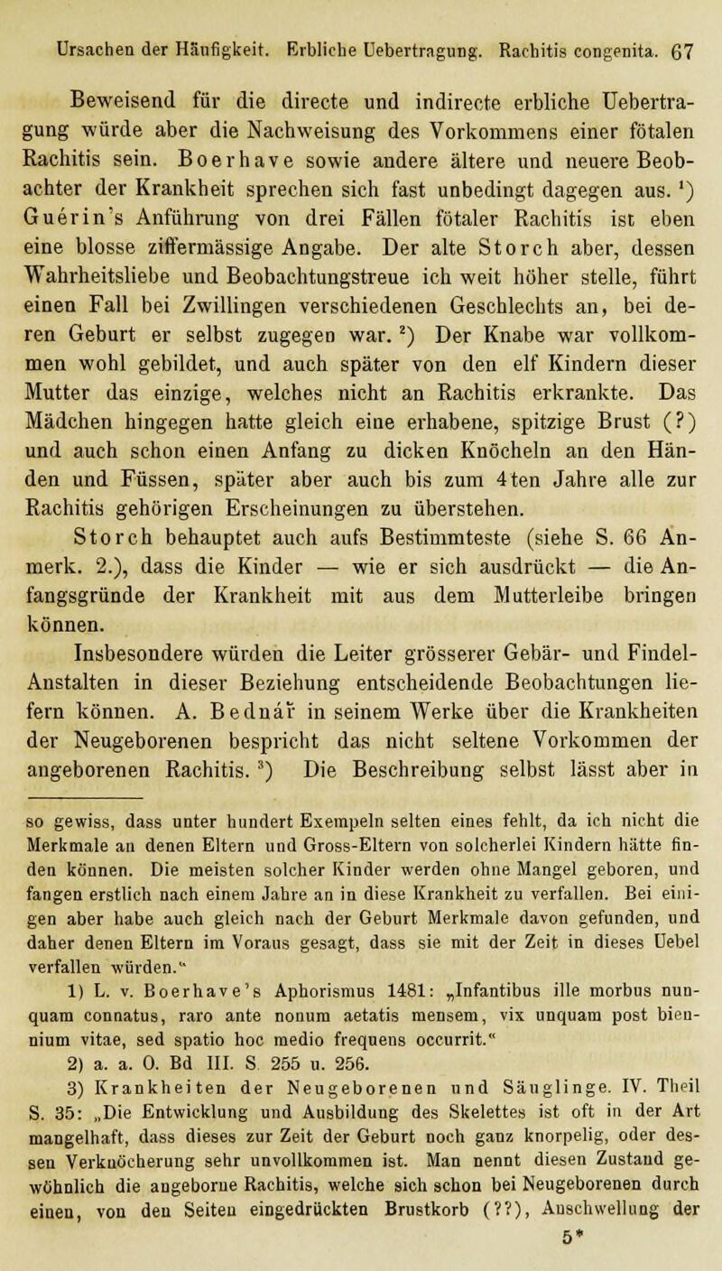 Beweisend für die directe und indirecte erbliche Uebertra- gung würde aber die Nachweisung des Vorkommens einer fötalen Rachitis sein. Boerhave sowie andere ältere und neuere Beob- achter der Krankheit sprechen sich fast unbedingt dagegen aus. ') Guerin's Anfühining von drei Fällen fötaler Rachitis ist eben eine blosse ziffermässige Angabe. Der alte Storch aber, dessen Wahrheitsliebe und Beobachtungstreue ich weit höher stelle, führt einen Fall bei Zwillingen verschiedenen Geschlechts an, bei de- ren Geburt er selbst zugegen war. ^) Der Knabe war vollkom- men wohl gebildet, und auch später von den elf Kindern dieser Mutter das einzige, welches nicht an Rachitis erkrankte. Das Mädchen hingegen hatte gleich eine erhabene, spitzige Brust (?) und auch schon einen Anfang zu dicken Knöcheln an den Hän- den und Füssen, später aber auch bis zum 4ten Jahre alle zur Rachitis gehörigen Erscheinungen zu überstehen. Storch behauptet auch aufs Bestimmteste (siehe S. 66 An- merk. 2.), dass die Kinder — wie er sich ausdrückt — die An- fangsgründe der Krankheit mit aus dem Mutterleibe bringen können. Insbesondere würden die Leiter grösserer Gebär- und Findel- Anstalten in dieser Beziehung entscheidende Beobachtungen lie- fern können. A. Bednar in seinem Werke über die Krankheiten der Neugeborenen bespricht das nicht seltene Vorkommen der angeborenen Rachitis. ') Die Beschreibung selbst lässt aber in so gewiss, dass unter hundert Exeinpeln selten eines fehlt, da ich nicht die Merkmale an denen Eltern und Gross-Eltern von solcherlei Kindern hätte fin- den können. Die meisten solcher Kinder werden ohne Mangel geboren, und fangen erstlich nach einem Jahre an in diese Krankheit zu verfallen. Bei eini- gen aber habe auch gleich nach der Geburt Merkmale davon gefunden, und daher denen Eltern im Voraus gesagt, dass sie mit der Zeit in dieses üebel verfallen würden. 1) L. v. Boerhave's Aphorismus 1481: „Infantibus ille morbus nun- quam connatus, raro ante nonum aetatis mensem, vix unquam post bien- nium vitae, sed spatio hoc medio frequens occurrit. 2) a. a. 0. Bd III. S. 255 u. 256. 3) Krankheiten der Neugeborenen und Säuglinge. IV. Theil S. 35: „Die Entwicklung und Ausbildung des Skelettes ist oft in der Art mangelhaft, dass dieses zur Zeit der Geburt noch ganz knorpelig, oder des- sen Verkuöcherung sehr unvollkommen ist. Man nennt diesen Zustand ge- wöhnlich die angeborne Rachitis, welche sich schon bei Neugeborenen durch einen, von den Seiten eingedrückten Brustkorb (??), Anschwellung der 5*