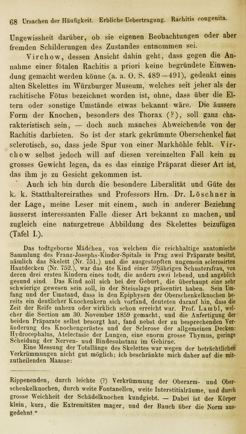 Ungewissheit darüber, ob sie eigenen Beobachtungen oder aber fremden Schildeningen des Zustandes entnommen sei. Virchow, dessen Ansicht dahin geht, dass gegen die An- nahme einer fötalen Rachitis a priori keine begründete Einwen- dung gemacht werden könne (a. a. 0. S. 489—491), gedenkt eines alten Skelettes im Würzburger Museum, welches seit jeher als der rachitische Fötus bezeichnet worden ist, ohne, dass über die El- tern oder sonstige Umstände etwas bekannt wäre. Die äussere Form der Knochen, besonders des Thorax (?), soll ganz cha- rakteristisch sein, — doch auch manches Abweichende von der Rachitis darbieten. So ist der stark gekrümmte Oberschenkel fast sclerotisch, so, dass jede Spur von einer Markhöhle fehlt. Vir- chow selbst jedoch will auf diesen vereinzelten Fall kein zu grosses Gewicht legen, da es das einzige Präparat dieser Art ist, das ihm je zu Gesicht gekommen ist. Auch ich bin durch die besondere Liberalität und Güte des k. k. Statthaltereirathes und Professors Hrn. Dr. Löschner in der Lage, meine Leser mit einem, auch in anderer Beziehung äusserst interessanten Falle dieser Art bekannt zu machen, und zugleich eine naturgetreue Abbildung des Skelettes beizufügen (Tafel L). Das todtgeborne Mädchen, von welchem die reichhaltige anatomische Sammlung des Franz-Josephs-Kinder-Spitals in Prag zwei Präparate besitzt, nämlich das Skelett (Nr. 751.) und die ausgestopften ungemein sclerosirten Hautdecken (Nr. 752.), war das 4te Kind einer 39jährigen Schustersfrau, von deren drei ersten Kindern eines todt, die andern zwei lebend, und angeblich gesund sind. Das Kind soll sich bei der Geburt, die überhaupt eine sehr schwierige gewesen sein soll, in der Steisslage präsentirt haben. Sein Um- fang und der Umstand, dass in den Epiphysen der Oberschenkelknochen be- reits ein deutlicher Knochenkern sich vorfand, deuteten darauf hin, dass die Zeit der Reife nahezu oder wirklich schon erreicht war. Prof. Lambl, wel- cher die Section am 30. November 1859 gemacht, und die Anfertigung der beiden Präparate selbst besorgt hat, fand nebst der zu besprechenden Ver- änderung des Knochengerüstes und der Sclerose der allgemeinen Decken: Hydrocephalus, Atelectasie der Lungen, eine enorm grosse Thymus, geringe Scheidung der Nerven- und Bindesubstanz im Gehirne. Eine Messung der Totallänge des Skelettes war wegen der beträchtlichen Verkrümmungen nicht gut möglich; ich beschränkte mich daher auf die mit- zutheilenden Maasse: Rippenenden, durch leichte (?) Verkrümmung der Oberarm- und Ober- schenkelknochen, durch weite Fontanellen, weite Interstitialräume, und durch grosse Weichheit der Schädelknochen kundgiebt. — Dabei ist der Körper klein, kurz, die Extremitäten mager, und der Bauch über die Norm aus- gedehnt 