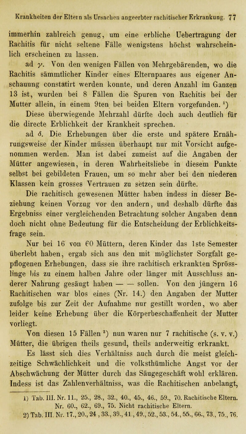 immerhin zahlreich genug, um eine erbliche Uebertragung der Rachitis für nicht seltene Fälle wenigstens höchst wahrschein- lich erscheinen zu lassen. ' ad y. Von den wenigen Fällen von Mehrgebärenden, wo die Rachitis sämmtlicher Kinder eines Elternpaares aus eigener An- schauung constatirt werden konnte, und deren Anzahl im Ganzen 13 ist, wurden bei 8 Fällen die Spuren von Rachitis bei der Mutter allein, in einem 9ten bei beiden Eltern vorgefunden. ') Diese überwiegende Mehrzahl dürfte doch auch deutlich für die directe Erblichkeit der Krankheit sprechen. ad <5. Die Erhebungen über die erste und spätere Ernäh- rungsweise der Kinder müssen überhaupt nur mit Vorsicht aufge- nommen werden. Man ist dabei zumeist auf die Angaben der Mütter angewiesen, in deren Wahrheitsliebe in diesem Punkte selbst bei gebildeten Frauen, um so mehr aber bei den niederen Klassen kein grosses Vertrauen zu setzen sein dürfte. Die rachitisch gewesenen Mütter haben indess in dieser Be- ziehung keinen Vorzug vor den andern, und deshalb dürfte das Ergebniss einer vergleichenden Betrachtung solcher Angaben denn doch nicht ohne Bedeutung für die Entscheidung der Erblichkeits- frage sein. Nur bei 16 von 60 Müttern, deren Kinder das Iste Semester überlebt haben, ergab sich aus den mit möglichster Sorgfalt ge- pflogenen Erhebungen, dass sie ihre rachitisch erkrankten Spröss- linge bis zu einem halben Jahre oder länger mit Ausschluss an- derer Nahrung gesäugt haben sollen. Von den Jüngern 16 Rachitischen war blos eines (Nr. 14.) den Angaben der Mutter zufolge bis zur Zeit der Aufnahme nur gestillt worden, wo aber leider keine Erhebung über die Körperbeschaifenheit der Mutter vorliegt. Von diesen 15 Fällen ^) nun waren nur 7 rachitische (s. v. v.) Mütter, die übi'igen theils gesund, theils anderweitig erkrankt. Es lässt sich dies Verhältniss auch durch die meist gleich- zeitige Schwächlichkeit und die volksthümliche Angst vor der Abschwächung der Mütter durch das Säugegeschäft wohl erklären. Indess ist das Zahlenverhältniss, was die Rachitischen anbelangt, 1) Tab.llI.Nr.il., 25., 28., 32., 40., 45., 46., 59., 70. Rachitische Eltern. Nr. 60., 62., 69., 75. Nicht rachitische Eltern. 2) Tab. in. Nr. 17., 20., 24 , .33., 39., 41., 49., 52., 53., 54., 55., 66., 73., 75., 76.