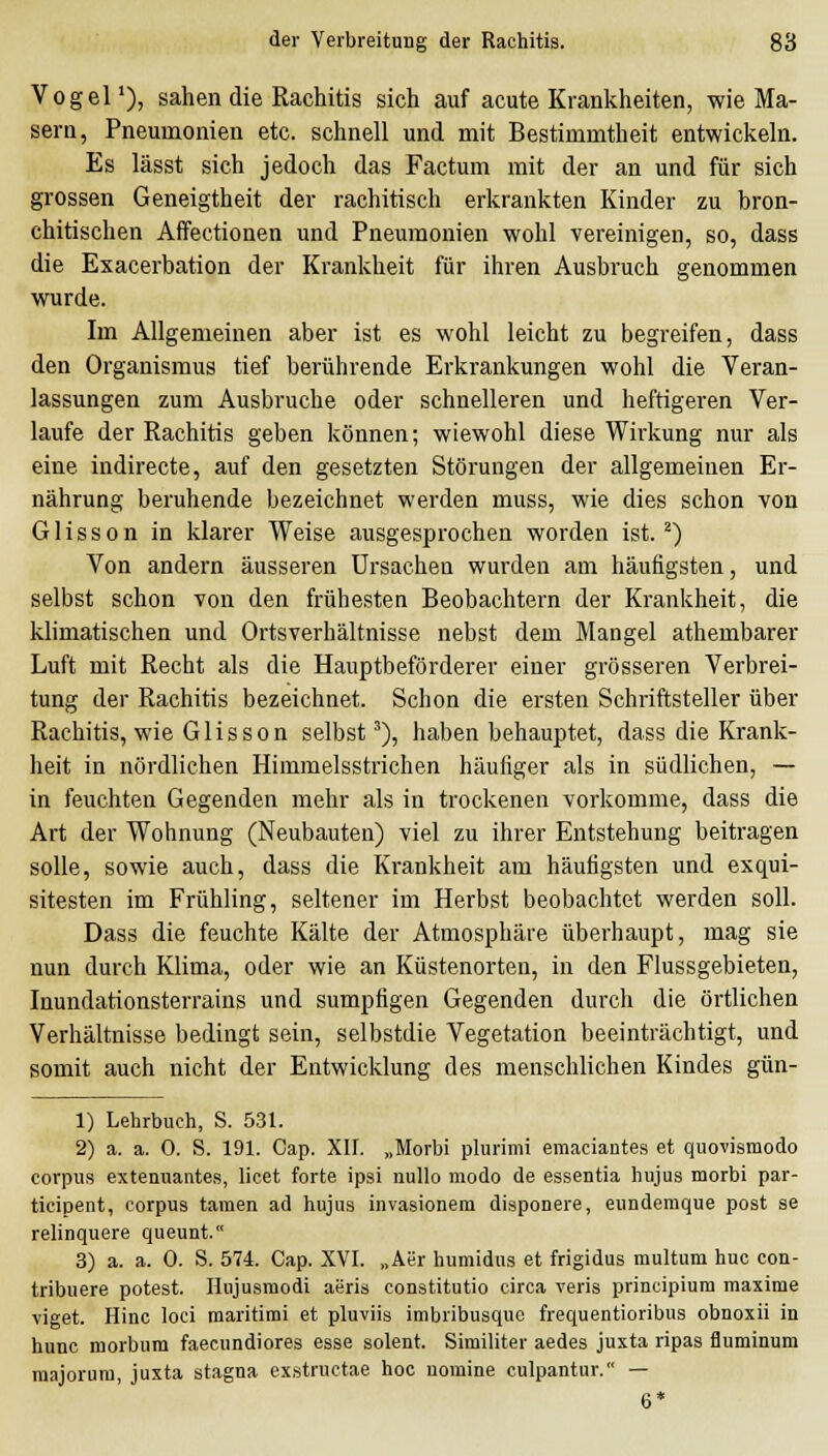 Vogel'), sahen die Rachitis sich auf acute Krankheiten, wie Ma- sern, Pneumonien etc. schnell und mit Bestimmtheit entwickeln. Es lässt sich jedoch das Factum mit der an und für sich grossen Geneigtheit der rachitisch erkrankten Kinder zu bron- chitischen Affectionen und Pneumonien wohl vereinigen, so, dass die Exacerbation der Krankheit für ihren Ausbruch genommen wurde. Im Allgemeinen aber ist es wohl leicht zu begreifen, dass den Organismus tief berührende Erki-ankungen wohl die Veran- lassungen zum Ausbruche oder schnelleren und heftigeren Ver- laufe der Rachitis geben können; wiewohl diese Wirkung nur als eine indirecte, auf den gesetzten Störungen der allgemeinen Er- nährung beruhende bezeichnet werden muss, wie dies schon von Glisson in klarer Weise ausgesprochen worden ist. ^) Von andern äusseren Ursachen wurden am häufigsten, und selbst schon von den frühesten Beobachtern der Krankheit, die klimatischen und Ortsverhältnisse nebst dem Mangel athembarer Luft mit Recht als die Hauptbeförderer einer grösseren Verbrei- tung der Rachitis bezeichnet. Schon die ersten Schriftsteller über Rachitis, wie Glisson selbst'), haben behauptet, dass die Krank- heit in nördlichen Himmelsstrichen häufiger als in südlichen, — in feuchten Gegenden mehr als in trockenen vorkomme, dass die Art der Wohnung (Neubauten) viel zu ihrer Entstehung beitragen solle, sowie auch, dass die Krankheit am häutigsten und exqui- sitesten im Frühling, seltener im Herbst beobachtet werden soll. Dass die feuchte Kälte der Atmosphäre überhaupt, mag sie nun durch Klima, oder wie an Küstenorten, in den Flussgebieten, Inundationsterrains und sumpfigen Gegenden durch die örtlichen Verhältnisse bedingt sein, selbstdie Vegetation beeinträchtigt, und somit auch nicht der Entwicklung des menschlichen Kindes gün- 1) Lehrbuch, S. 531. 2) a. a. 0. S. 191. Gap. Xll. „Morbi plurimi emaciantes et quovismodo corpus extenuantes, licet forte ipsi nullo modo de essentia hujus morbi par- ticipent, corpus tarnen ad hujus invasionem disponere, eundemque post se relinquere queunt. 3) a. a. 0. S. 574. Cap. XVI. „Aer humidus et frigidus multum huc con- tribuere potest. Hujusraodi aeris constitutio circa veris principiura maxime viget. Hinc loci raaritimi et pluviis imbribusquc frequentioribus obnoxii in hunc morbum faecundiores esse solent. Similiter aedes juxta ripas fluminum majorura, juxta stagna exstructae hoc nomine culpantur. — 6*