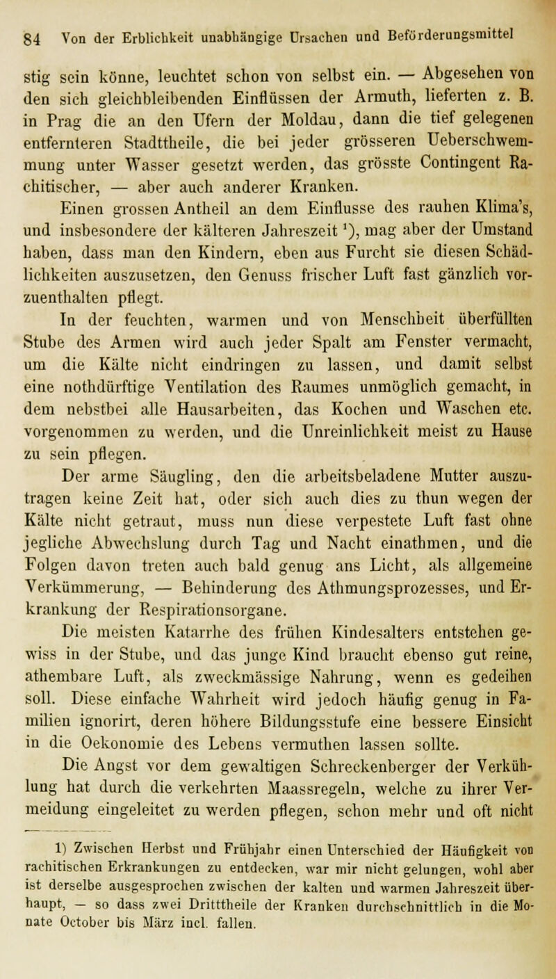 stig sein könne, leuchtet schon von selbst ein. — Abgesehen von den sich gleichbleibenden Einflüssen der Armuth, lieferten z. B. in Prag die an den Ufern der Moldau, dann die tief gelegenen entfernteren Stadttheile, die bei jeder grösseren Ueberschwem- mung unter Wasser gesetzt werden, das grösste Contingent Ra- chitischer, — aber auch anderer Kranken. Einen grossen Antheil an dem Einflüsse des rauhen Klima's, und insbesondere der kälteren Jahreszeit'), mag aber der Umstand haben, dass man den Kindern, eben aus Furcht sie diesen Schäd- lichkeiten auszusetzen, den Genuss frischer Luft fast gänzlich vor- zuenthalten pflegt. In der feuchten, warmen und von Menschheit überfüllten Stube des Armen wird auch jeder Spalt am Fenster vermacht, um die Kälte nicht eindringen zu lassen, und damit selbst eine nothdürftige Ventilation des Raumes unmöglich gemacht, in dem nebstbei alle Hausarbeiten, das Kochen und Waschen etc. vorgenommen zu werden, und die Unreinlichkeit meist zu Hause zu sein pflegen. Der arme Säugling, den die arbeitsbeladene Mutter auszu- tragen keine Zeit hat, oder sich auch dies zu thun wegen der Kälte nicht getraut, muss nun diese verpestete Luft fast ohne jegliche Abwechslung durch Tag und Nacht einathmen, und die Folgen davon treten auch bald genug ans Licht, als allgemeine Verkümmerung, — Behinderung des Athmungsprozesses, und Er- krankung der Respirationsorgane. Die meisten Katarrhe des frühen Kindesalters entstehen ge- wiss in der Stube, und das junge Kind braucht ebenso gut reine, athembare Luft, als zweckmässige Nahrung, wenn es gedeihen soll. Diese einfache Wahrheit wird jedoch häufig genug in Fa- milien ignorirt, deren höhere Bildungsstufe eine bessere Einsicht in die Oekonomie des Lebens vermuthen lassen sollte. Die Angst vor dem gewaltigen Schreckenberger der Verküh- lung hat durch die verkehrten Maassregeln, welche zu ihrer Ver- meidung eingeleitet zu werden pflegen, schon mehr und oft nicht 1) Zwischen Herbst und Frühjahr einen Unterschied der Häufigkeit von rachitischen Erkrankungen zu entdecken, war mir nicht gelungen, wohl aber ist derselbe ausgesprochen zwischen der kalten und warmen Jahreszeit über- haupt, - so dass zwei Dritttheile der Kranken durchschnittlich in die Mo- nate October bis März incl. fallen.