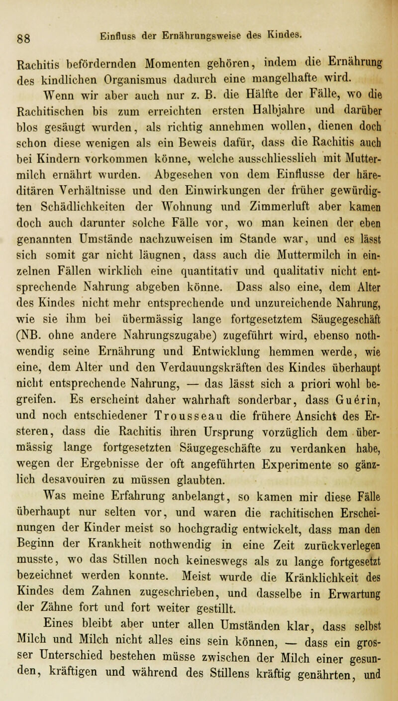 Rachitis befördernden Momenten gehören, indem die Ernährung des kindlichen Organismus dadurch eine mangelhafte wird. Wenn wir aber auch nur z. B. die Hälfte der Fälle, wo die Rachitischen bis zum erreichten ersten Halbjahre und darüber blos gesäugt wurden, als richtig annehmen wollen, dienen doch schon diese wenigen als ein Beweis dafür, dass die Rachitis auch bei Kindern vorkommen könne, welche ausschliesslieh mit Mutter- milch ernährt wurden. Abgesehen von dem Einflüsse der häre- ditären Verhältnisse und den Einwirkungen der früher gewürdig- ten Schädlichkeiten der Wohnung und Zimmerluft aber kamen doch auch darunter solche Fälle vor, wo man keinen der eben genannten Umstände nachzuweisen im Stande war, und es lässt sich somit gar nicht läugnen, dass auch die Muttermilch in ein- zelnen Fällen wirklich eine quantitativ und qualitativ nicht ent- sprechende Nahrung abgeben könne. Dass also eine, dem Alter des Kindes nicht mehr entsprechende und unzureichende Nahrung, wie sie ihm bei übermässig lange fortgesetztem Säugegeschäft (NB. ohne andere Nahrungszugabe) zugeführt wird, ebenso noth- wendig seine Ernährung und Entwicklung hemmen werde, wie eine, dem Alter und den Verdauungskräften des Kindes überhaupt nicht entsprechende Nahrung, — das lässt sich a priori wohl be- greifen. Es erscheint daher wahrhaft sonderbar, dass Guerin, und noch entschiedener Trousseau die frühere Ansicht des Er- steren, dass die Rachitis ihren Ursprung vorzüglich dem über- mässig lange fortgesetzten Säugegeschäfte zu verdanken habe, wegen der Ergebnisse der oft angeführten Experimente so gänz- lich desavouiren zu müssen glaubten. Was meine Erfahrung anbelangt, so kamen mir diese Fälle überhaupt nur selten vor, und waren die rachitischen Erschei- nungen der Kinder meist so hochgradig entwickelt, dass man den Beginn der Krankheit nothwendig in eine Zeit zurückverlegen musste, wo das Stillen noch keineswegs als zu lange fortgesetzt bezeichnet werden konnte. Meist wurde die Kränklichkeit des Kindes dem Zahnen zugeschrieben, und dasselbe in Erwartung der Zähne fort und fort weiter gestillt. Eines bleibt aber unter allen Umständen klar, dass selbst Milch und Milch nicht alles eins sein können, — dass ein gros- ser Unterschied bestehen müsse zwischen der Milch einer gesun- den, kräftigen und während des Stillens kräftig genährten, und