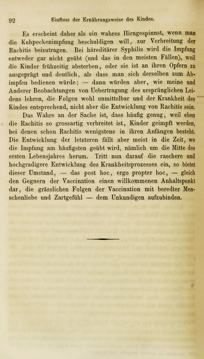 Es erscheint daher als ein walires Hirngespinnst, wenn man die Kuhpockenimpfung beschuldigen will, zur Verbreitung der Rachitis beizutragen. Bei häreditärer Syphilis wird die Impfung entweder gar nicht geübt (und das in den meisten Fällen), weil die Kinder frühzeitig absterben, oder sie ist an ihren Opfern zu ausgeprägt und deutlich, als dass man sich derselben zum Ab- impfen bedienen würde; — dann würden aber, wie meine und Anderer Beobachtungen von Uebertragung des ursprünglichen Lei- dens lehren, die Folgen wohl unmittelbar und der Krankheit des' Kindes entsprechend, nicht aber die Entwicklung von Rachitis sein. Das Wahre an der Sache ist, dass häufig genug, weil eben die Rachitis so grossartig verbreitet ist, Kinder geimpft werden, bei denen schon Rachitis wenigstens in ihren Anfängen besteht. Die Entwicklung der letzteren fällt aber meist in die Zeit, wo die Impfung am häufigsten geübt wird, nämlich um die Mitte des ersten Lebensjahres herum. Tritt nun darauf die raschere und hochgradigere Entwicklung des Krankheitsprozesses ein, so bietet dieser umstand, — das post hoc, ergo propter hoc, — gleich den Gegnern der Vaccination einen willkommenen Anhaltspunkt dar, die grässlichen Folgen der Vaccination mit beredter Men- schenliebe und Zartgefühl — dem Unkundigen aufzubinden.