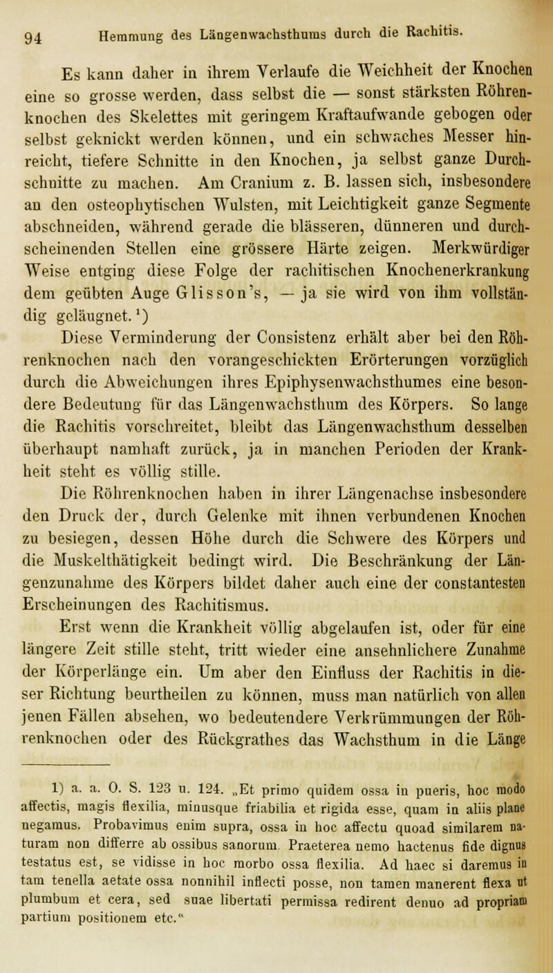 Es kann daher in ihrem Verlaufe die Weichheit der Knochen eine so grosse werden, dass selbst die — sonst stärksten Röhren- knochen des Skelettes mit geringem Kraftaufwande gebogen oder selbst geknickt werden können, und ein schwaches Messer hin- reicht, tiefere Schnitte in den Knochen, ja selbst ganze Durch- schnitte zu machen. Am Cranium z. B. lassen sich, insbesondere an den osteophytischen Wülsten, mit Leichtigkeit ganze Segmente abschneiden, während gerade die blasseren, dünneren und durch- scheinenden Stellen eine grössere Härte zeigen. Merkwürdiger Weise entging diese Folge der rachitischen Knochenerkrankung dem geübten Auge Glisson's, —ja sie wird von ihm vollstän- dig geläugnet.') Diese Verminderung der Consistenz erhält aber bei den Röh- renknochen nach den vorangeschickten Erörterungen vorzüglich durch die Abweichungen ihres Epiphysenwachsthumes eine beson- dere Bedeutung für das Längenwachsthum des Körpers. So lange die Rachitis vorschreitet, bleibt das Längenwachsthum desselben überhaupt namhaft zurück, ja in manchen Perioden der Krank- heit steht es völlig stille. Die Röhrenknochen haben in ihrer Längenachse insbesondere den Druck der, durch Gelenke mit ihnen verbundenen Knochen zu besiegen, dessen Höhe durch die Schwere des Körpers und die Muskelthätigkeit bedingt wird. Die Beschränkung der Län- genzunahme des Körpers bildet daher auch eine der constantesten Erscheinungen des Rachitismus. Erst wenn die Krankheit völlig abgelaufen ist, oder für eine längere Zeit stille steht, tritt wieder eine ansehnlichere Zunahme der Körperlänge ein. Um aber den Einfluss der Rachitis in die- ser Richtung beurtheilen zu können, muss man natürlich von allen jenen Fällen absehen, wo bedeutendere Verkrümmungen der Röh- renknochen oder des Rückgrathes das Wachsthum in die Länge 1) a. a. 0. S. 123 u. 124. „Et primo quidem ossa in pueris, hoc modo affectis, magis ilexilia, rainusque friabilia et rigida esse, quam in aliis plane negaraus. Probavimus enim supra, ossa in hoc affectu quoad similarem na- turam non diiferre ab ossibus sanorum. Praeterea nemo hactenus fide dignus testatus est, se vidisse in hoc morbo ossa flexilia. Ad haec si daremus in tarn tenella aetate ossa nonnihil inflecti posse, non tamen raanerent flexa ut plumbum et cera, sed suae libertati perraissa redirent denuo ad propriam partium positionem etc.