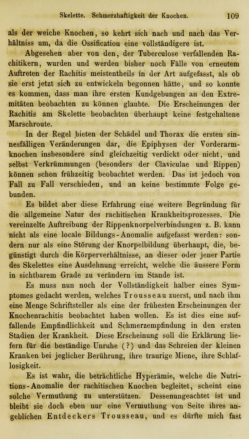 als der weiche Knochen, so kehrt sich nach und nach das Ver- hältniss um, da die Ossification eine vollständigere ist. Abgesehen aber von den, der Tuberculose verfallenden Ra- chitikern, wurden und werden bisher noch Fälle von erneutem Auftreten der Rachitis meistentheils in der Art aufgefasst, als ob sie erst jetzt sich zu entwickeln begonnen hätte, und so konnte es kommen, dass man ihre ersten Kundgebungen an den Extre- mitäten beobachten zu können glaubte. Die Erscheinungen der Rachitis am Skelette beobachten überhaupt keine festgehaltene Marschroute. In der Regel bieten der Schädel und Thorax die ersten sin- nesfälligen Veränderungen dar, die Epiphysen der Vorderarm- knochen insbesondere sind gleichzeitig verdickt oder nicht, und selbst Verkrümmungen (besonders der Claviculae und Rippen) können schon frühzeitig beobachtet werden. Das ist jedoch von Fall zu Fall verschieden, und an keine bestimmte Folge ge- bunden. Es bildet aber diese Erfahrung eine weitere Begründung für die allgemeine Natur des rachitischen Krankheitsprozesses. Die vereinzelte Auftreibung der Rippenknorpelverbindungen z. B. kann nicht als eine locale Bildungs-Anomalie aufgefasst werden: son- dern nur als eine Störung der Knorpelbildung überhaupt, die, be- günstigt durch die Körperverhältnisse, an dieser oder jener Partie des Skelettes eine Ausdehnung erreicht, welche die äussere Form in sichtbarem Grade zu verändern im Stande ist. Es muss nun noch der Vollständigkeit halber eines Sym- ptomes gedacht werden, welches Trousseau zuerst, und nach ihm eine Menge Schriftsteller als eine der frühesten Erscheinungen der Knochenrachitis beobachtet haben wollen. Es ist dies eine auf- fallende Empfindlichkeit und Schmerzempfindung in den ersten Stadien der Krankheit. Diese Erscheinung soll die Erklärung lie- fern für die beständige Unruhe (?) und das Schreien der kleinen Kranken bei jeglicher Berührung, ihre traurige Miene, ihre Schlaf- losigkeit. Es ist wahr, die beträchtliche Hyperämie, welche die Nutri- tions - Anomalie der rachitischen Knochen begleitet, scheint eine solche Vermuthung zu unterstützen. Dessenungeachtet ist und bleibt sie doch eben nur eine Vermuthung von Seite ihres an- geblichen Entdeckers Trousseau, und es dürfte mich fast