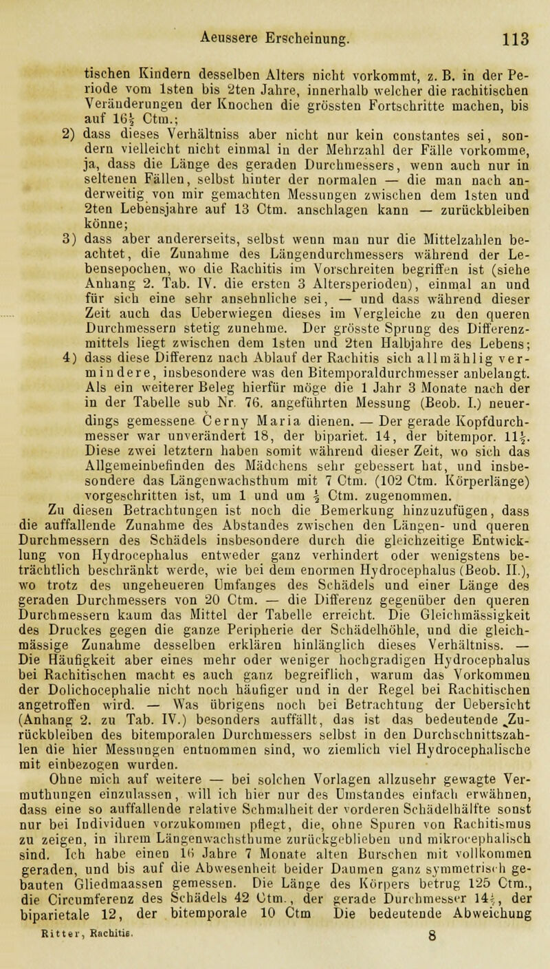 tischen Kindern desselben Alters nicht vorkommt, z. B. in der Pe- riode vom Isten bis '2ten Jahre, innerhalb welcher die rachitischen Veränderungen der Knochen die grössten Fortschritte machen, bis auf 1G| Ctm.; 2) dass dieses Verhältniss aber nicht nur kein constantes sei, son- dern vielleicht nicht einmal in der Mehrzahl der Fälle vorkomme, ja, dass die Länge des geraden Durchmessers, wenn auch nur in seltenen Fällen, selbst hinter der normalen — die man nach an- derweitig von mir gemachten Messungen zwischen dem Isten und 2ten Lebensjahre auf 13 Ctm. anschlagen kann — zurückbleiben könne; 3) dass aber andererseits, selbst wenn man nur die Mittelzahlen be- achtet, die Zunahme des Längendurchmessers während der Le- bensepochen, wo die Rachitis im Vorschreiten begriffen ist (siehe Anhang 2. Tab. IV. die ersten 3 Altersperioden), einmal an und für sich eine sehr ansehnliche sei, — und dass während dieser Zeit auch das Uebervviegen dieses im Vergleiche zu den queren Durchmessern stetig zunehme. Der grösste Sprung des Dift'erenz- mittels liegt zwischen dem Isten und 2ten Halbjahre des Lebens; 4) dass diese Differenz nach Ablauf der Rachitis sich allmählig ver- mindere, insbesondere was den Bitemporaldurchmesser anbelangt. Als ein weiterer Beleg hierfür möge die 1 Jahr 3 Monate nach der in der Tabelle sub Nr. 76. angeführten Messung (Beob. L) neuer- dings gemessene Cerny Maria dienen. — Der gerade Kopfdurch- messer war unverändert 18, der bipariet. 14, der bitempor. 11^. Diese zwei letztern haben somit während dieser Zeit, wo sich das Allgemeinbefinden des Mädchens sehr gebessert hat, und insbe- sondere das Längenwachsthum mit 7 Ctm. (102 Ctm. Körperlänge) vorgeschritten ist, um 1 und um ^ Ctm. zugenommen. Zu diesen Betrachtungen ist noch die Bemerkung hinzuzufügen, dass die auffallende Zunahme des Abstandes zwischen den Längen- und queren Durchmessern des Schädels insbesondere durch die gleichzeitige Entwick- lung von Hydrocephalus entweder ganz verhindert oder wenigstens be- trächtlich be.schränkt werde, wie bei dem enormen Hydrocephalus (Beob. IL), wo trotz des ungeheueren ümfanges des Schädels und einer Länge des geraden Durchmessers von 20 Ctm. — die Differenz gegenüber den queren Durchmessern kaum das Mittel der Tabelle erreicht. Die Gleiclimässigkeit des Druckes gegen die ganze Peripherie der Schädelhöhle, und die gleich- massige Zunahme desselben erklären hinlänglich dieses Verhältniss. — Die Häufigkeit aber eines mehr oder weniger hochgradigen Hydrocephalus bei Rachitischen macht es auch ganz begreiflich, warum das Vorkommen der Dolichocephalie nicht noch häufiger und in der Regel bei Rachitischen angetroffen wird. — Was übrigens noch bei Betrachtung der üebersicht (Anhang 2. zu Tab. IV.) besonders auffällt, das ist das bedeutende ^Zu- rückbleiben des bitemporalen Durchmessers selbst in den Durchschnittszah- len die hier Messungen entnommen sind, wo ziemlich viel Hydrocephalische mit einbezogen wurden. Ohne mich auf weitere — bei solchen Vorlagen allzusehr gewagte Ver- muthungen einzulassen, will ich hier nur des Umstandes einfach erwähnen, dass eine so auffallende relative Schmalheit der vorderen Schädelhälfte sonst nur bei Individuen vorzukommen pflegt, die, ohne Spuren von Rachitismus zu zeigen, in ihrem Längenwachsthume zurückgeblieben und mikrocephalisch sind. Ich habe einen i(i Jahre 7 Monate alten Burschen mit vollkommen geraden, und bis auf die Abwesenheit beider Daumen ganz symmetrisch ge- bauten Gliedmaassen gemessen. Die Länge des Körpers betrug 125 Ctm., die Circumferenz des Schädels 42 Ctm., der gerade Durchmesser 14*, der biparietale 12, der bitemporale 10 Ctm Die bedeutende Abweichung Ritter, Rachitis. g
