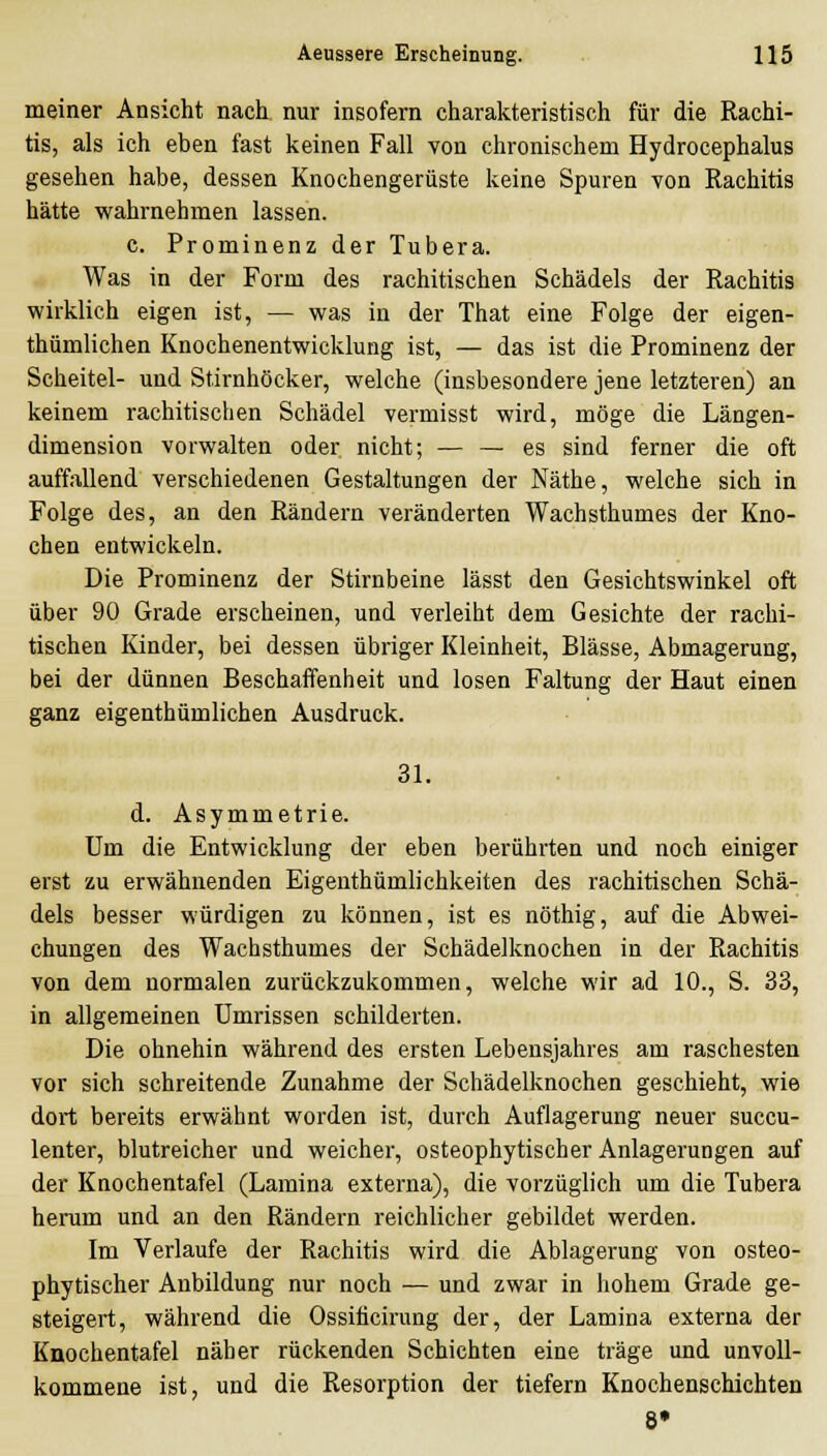 meiner Ansicht nach, nur insofern charakteristisch für die Kachi- tis, als ich eben fast keinen Fall von chronischem Hydrocephalus gesehen habe, dessen Knochengerüste keine Spuren von Rachitis hätte wahrnehmen lassen. c. Prominenz der Tubera. Was in der Form des rachitischen Schädels der Rachitis wirklich eigen ist, — was in der That eine Folge der eigen- thümlichen Knochenentwicklung ist, — das ist die Prominenz der Scheitel- und Stirnhöcker, welche (insbesondere jene letzteren) an keinem rachitischen Schädel vermisst wird, möge die Längen- dimension vorwalten oder nicht; — — es sind ferner die oft auffallend verschiedenen Gestaltungen der Näthe, welche sich in Folge des, an den Rändern veränderten Wachsthumes der Kno- chen entwickeln. Die Prominenz der Stirnbeine lässt den Gesichtswinkel oft über 90 Grade erscheinen, und verleiht dem Gesichte der rachi- tischen Kinder, bei dessen übriger Kleinheit, Blässe, Abmagerung, bei der dünnen Beschaffenheit und losen Faltung der Haut einen ganz eigenthümlichen Ausdruck. 31. d. Asymmetrie. Um die Entwicklung der eben berührten und noch einiger erst zu erwähnenden Eigenthümlichkeiten des rachitischen Schä- dels besser würdigen zu können, ist es nöthig, auf die Abwei- chungen des Wachsthumes der Schädelknochen in der Rachitis von dem normalen zurückzukommen, welche wir ad 10., S. 33, in allgemeinen Umrissen schilderten. Die ohnehin während des ersten Lebensjahres am raschesten vor sich schreitende Zunahme der Schädelknochen geschieht, wie dort bereits erwähnt worden ist, durch Auflagerung neuer succu- lenter, blutreicher und weicher, osteophytischer Anlagerungen auf der Knochentafel (Lamina externa), die vorzüglich um die Tubera heinim und an den Rändern reichlicher gebildet werden. Im Verlaufe der Rachitis wird die Ablagerung von osteo- phytischer Anbildung nur noch — und zwar in hohem Grade ge- steigert, während die Ossiticirung der, der Lamina externa der Knochentafel näher rückenden Schichten eine träge und unvoll- kommene ist, und die Resorption der tiefern Knochenschichten 8*