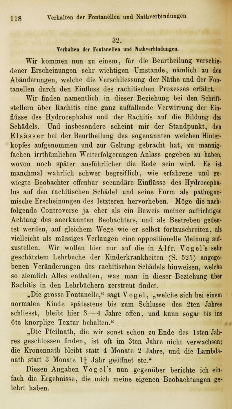 32. Terhalten der Fontanellen und NathTerblndungen. Wir kommen nun zu einem, für die Beurtheilung verschie- dener Erscheinungen sehr wichtigen Umstände, nämlich zu den Abänderangen, welche die Verschliessung der Näthe und der Fon- tanellen durch den Einfluss des rachitischen Prozesses erfährt. Wir finden namentlich in dieser Beziehung bei den Schrift- stellern über Rachitis eine ganz auffallende Verwirrung der Ein- flüsse des Hydrocephalus und der Rachitis auf die Bildung des Schädels. Und insbesondere scheint mir der Standpunkt, den Elsässer bei der Beurtheilung des sogenannten weichen Hinter- kopfes aufgenommen und zur Geltung gebracht hat, zu mannig- fachen irrthümlichen Weiterfolgerungen Anlass gegeben zu haben, wovon noch später ausführlicher die Rede sein wird. Es ist manchmal wahrlich schwer begreiflich, wie erfahrene und ge- wiegte Beobachter offenbar secundäre Einflüsse des Hydrocepha- lus auf den rachitischen Schädel und seine Form als pathogno- mische Erscheinungen des letzteren hervorheben. Möge die nach- folgende Controverse ja eher als ein Beweis meiner aufrichtigen Achtung des anerkannten Beobachters, und als Bestreben gedeu- tet werden, auf gleichem Wege wie er selbst fortzuschreiten, als vielleicht als müssiges Verlangen eine oppositionelle Meinung auf- zustellen. Wir wollen hier nur auf die in Alfr. Vogel's sehr geschätztem Lehrbuche der Kinderkrankheiten (S. 525) angege- benen Veränderungen des rachitischen Schädels hinweisen, welche so ziemlich Alles enthalten, was man in dieser Beziehung über Rachitis in den Lehrbüchern zerstreut findet. „Die grosse Fontanelle, sagt V ogel, „welche sich bei einem normalen Kinde spätestens bis zum Schlüsse des 2ten Jahres schliesst, bleibt hier 3 — 4 Jahre offen, und kann sogar bis ins 6te knorplige Textur behalten. „Die Pfeilnath, die wir sonst schon zu Ende des Isten Jah- res geschlossen finden, ist oft im 3ten Jahre nicht verwachsen; die Kronennath bleibt statt 4 Monate 2 Jahre, und die Lambda- nath statt 3 Monate lA^ Jahr geöffnet etc. Diesen Angaben Vogel's nun gegenüber berichte ich ein- fach die Ergebnisse, die mich meine eigenen Beobachtungen ge- lehrt haben.