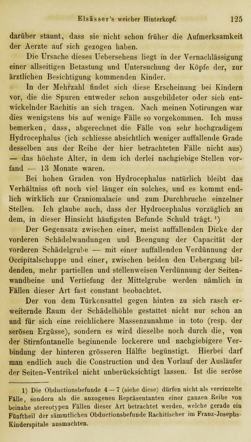 darüber staunt, dass sie nicht schon früher die Aufmerksamkeit der Aerzte auf sich gezogen haben. Die Ursache dieses Uebersehens liegt in der Vernachlässigung einer allseitigen Betastung und Untersuchung der Köpfe der, zur ärztlichen Besichtigung kommenden Kinder. In der Mehrzahl findet sich diese Erscheinung bei Kindern vor, die die Spuren entweder schon ausgebildeter oder sich ent- wickelnder Rachitis an sich tragen. Nach meinen Notirungen war dies wenigstens bis auf wenige Fälle so vorgekommen. Ich muss bemerken, dass, abgerechnet die Fälle von sehr hochgradigem Hydrocephalus (ich schliesse absichtlich weniger auffallende Grade desselben aus der Reihe der hier betrachteten Fälle nicht aus) — das höchste Alter, in dem ich derlei nachgiebige Stellen vor- fand — 13 Monate waren. Bei hohen Graden von Hydrocephalus natürlich bleibt das Verhältniss oft noch viel länger ein solches, und es kommt end- lich wirklich zur Craniomalacie und zum Durchbruche einzelner Stellen. Ich glaube auch, dass der Hydrocephalus vorzüglich an dem, in dieser Hinsicht häufigsten Befunde Schuld trägt. ') Der Gegensatz zwischen einer, meist auffallenden Dicke der vorderen Schädelwandungen und Beengung der Capacität der vorderen Schädelgrube — mit einer auffallenden Verdünnung der Occipitalschuppe und einer, zwischen beiden den Uebergang bil- denden, mehr partiellen und stellenweisen Verdünnung der Seiten- wandbeine und Vertiefung der Mittelgrube werden nämlich in Fällen dieser Art fast constant beobachtet. Der von dem Türkensattel gegen hinten zu sich rasch er- weiternde Raum der Schädelhöhle gestattet nicht nur schon an und für sich eine reichlichere Massenzunahme in toto (resp. der serösen Ergüsse), sondern es wird dieselbe noch durch die, von der Stirnfontanelle beginnende lockerere und nachgiebigere Ver- bindung der hinteren grösseren Hälfte begünstigt. Hierbei darf man endlich auch die Construction und den Vorlauf der Ausläufer der Seiten-Ventrikel nicht unberücksichtigt lassen. Ist die seröse 1) Die Obductionsbefunde 4 — 7 (sielie diese) dürfen nicht als vereinzelte Fälle, sondern als die anzogeneu Repräsentanten einer ganzen Reihe von beinahe stereotypen Fällen dieser Art betrachtet werden, welche gerade ein Fünftheil der sämratlichen Obductionsbefunde Rachitischer im Franz-Josephs- Kinderspitale ausmachten.