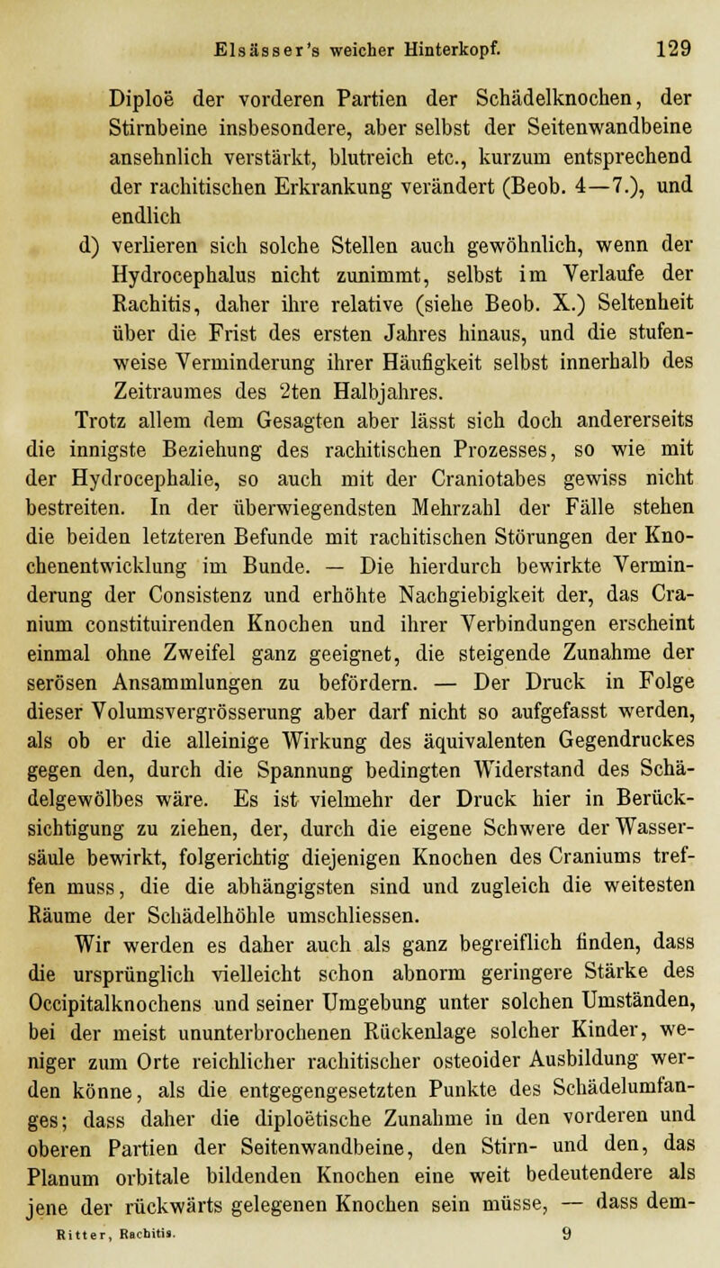 Diploe der vorderen Partien der Schädelknochen, der Stirnbeine insbesondere, aber selbst der Seitenwandbeine ansehnlich verstärkt, blutreich etc., kurzum entsprechend der rachitischen Erkrankung verändert (Beob. 4—7.), und endlich d) verlieren sich solche Stellen auch gewöhnlich, wenn der Hydrocephalus nicht zunimmt, selbst im Verlaufe der Rachitis, daher ihre relative (siehe Beob. X.) Seltenheit über die Frist des ersten Jahres hinaus, und die stufen- weise Verminderung ihrer Häufigkeit selbst innerhalb des Zeitraumes des 2ten Halbjahres. Trotz allem dem Gesagten aber lässt sich doch andererseits die innigste Beziehung des rachitischen Prozesses, so wie mit der Hydrocephalie, so auch mit der Craniotabes gewiss nicht bestreiten. In der überwiegendsten Mehrzahl der Fälle stehen die beiden letzteren Befunde mit rachitischen Störungen der Kno- chenentwicklung im Bunde. — Die hierdurch bewirkte Vermin- derung der Consistenz und erhöhte Nachgiebigkeit der, das Cra- nium constituirenden Knochen und ihrer Verbindungen erscheint einmal ohne Zweifel ganz geeignet, die steigende Zunahme der serösen Ansammlungen zu befördern. — Der Druck in Folge dieser Volumsvergrösserung aber darf nicht so aufgefasst werden, als ob er die alleinige Wirkung des äquivalenten Gegendruckes gegen den, durch die Spannung bedingten Widerstand des Schä- delgewölbes wäre. Es ist vielmehr der Druck hier in Berück- sichtigung zu ziehen, der, durch die eigene Schwere der Wasser- säule bewirkt, folgerichtig diejenigen Knochen des Craniums tref- fen muss, die die abhängigsten sind und zugleich die weitesten Räume der Schädelhöhle umschliessen. Wir werden es daher auch als ganz begreiflich finden, dass die ursprünglich vielleicht schon abnorm geringere Stärke des Occipitalknochens und seiner Umgebung unter solchen Umständen, bei der meist ununterbrochenen Rückenlage solcher Kinder, we- niger zum Orte reichlicher rachitischer osteoider Ausbildung wer- den könne, als die entgegengesetzten Punkte des Scliädelumfan- ges; dass daher die diploetische Zunahme in den vorderen und oberen Partien der Seitenwandbeine, den Stirn- und den, das Planum orbitale bildenden Knochen eine weit bedeutendere als jene der rückwärts gelegenen Knochen sein müsse, — dass dem- Ritter, Rachitis. 9