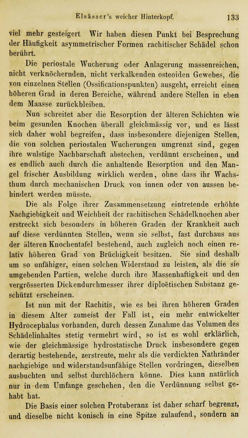 viel mehr gesteigert Wir haben diesen Punkt bei Besprechung der Häufigkeit asymmetrischer Formen rachitischer Schädel schon berührt. Die periostale Wucherung oder Anlagerung massenreichen, nicht verknöchernden, nicht verkalkenden osteoiden Gewebes, die von einzelnen Stellen (Ossiticationspunkten) ausgeht, erreicht einen höheren Grad in deren Bereiche, während andere Stellen in eben dem Maasse zurückbleiben. Nun schreitet aber die Resorption der älteren Schichten wie beim gesunden Knochen überall gleichmässig vor, und es lässt sich daher wohl begreifen, dass insbesondere diejenigen Stellen, die von solchen periostalen Wucherungen umgrenzt sind, gegen ihre wulstige Nachbarschaft abstechen, verdünnt erscheinen, und es endlich auch durch die anhaltende Resorption und den Man- gel frischer Ausbildung wirklich werden, ohne dass ihr Wachs- thum durch mechanischen Druck von innen oder von aussen be- hindert werden müsste. Die als Folge ihrer Zusammensetzung eintretende erhöhte Nachgiebigkeit und Weichheit der rachitischen Schädelknochen aber erstreckt sich besonders in höheren Graden der Krankheit auch auf diese verdünnten Stellen, wenn sie selbst, fast durchaus aus der älteren Knochentafel bestehend, auch zugleich noch einen re- lativ höheren Grad von Brüchigkeit besitzen. Sie sind deshalb um so unfähiger, einen solchen Widerstand zu leisten, als die sie umgebenden Partien, welche durch ihre Massenhaftigkeit und den vergrösserten Dickendurchmesser ihrer diploetischen Substanz ge- schützt erscheinen. Ist nun mit der Rachitis, wie es bei ihren höheren Graden in diesem Alter zumeist der Fall ist, ein mehr entwickelter Hydrocephalus vorhanden, durch dessen Zunahme das Volumen des Schädelinhaltes stetig vermehrt wird, so ist es wohl erklärlich, wie der gleichmässige hydrostatische Druck insbesondere gegen derartig bestehende, zerstreute, mehr als die verdickten Nathränder nachgiebige und widerstandsunfähige Stellen vordringen, dieselben ausbuchten und selbst durchlöchern könne. Dies kann natürlich nur in dem Umfange geschehen, den die Verdünnung selbst ge- habt hat. Die Basis einer solchen Protuberanz ist daher scharf begrenzt, und dieselbe nicht konisch in eine Spitze zulaufend, sondern an