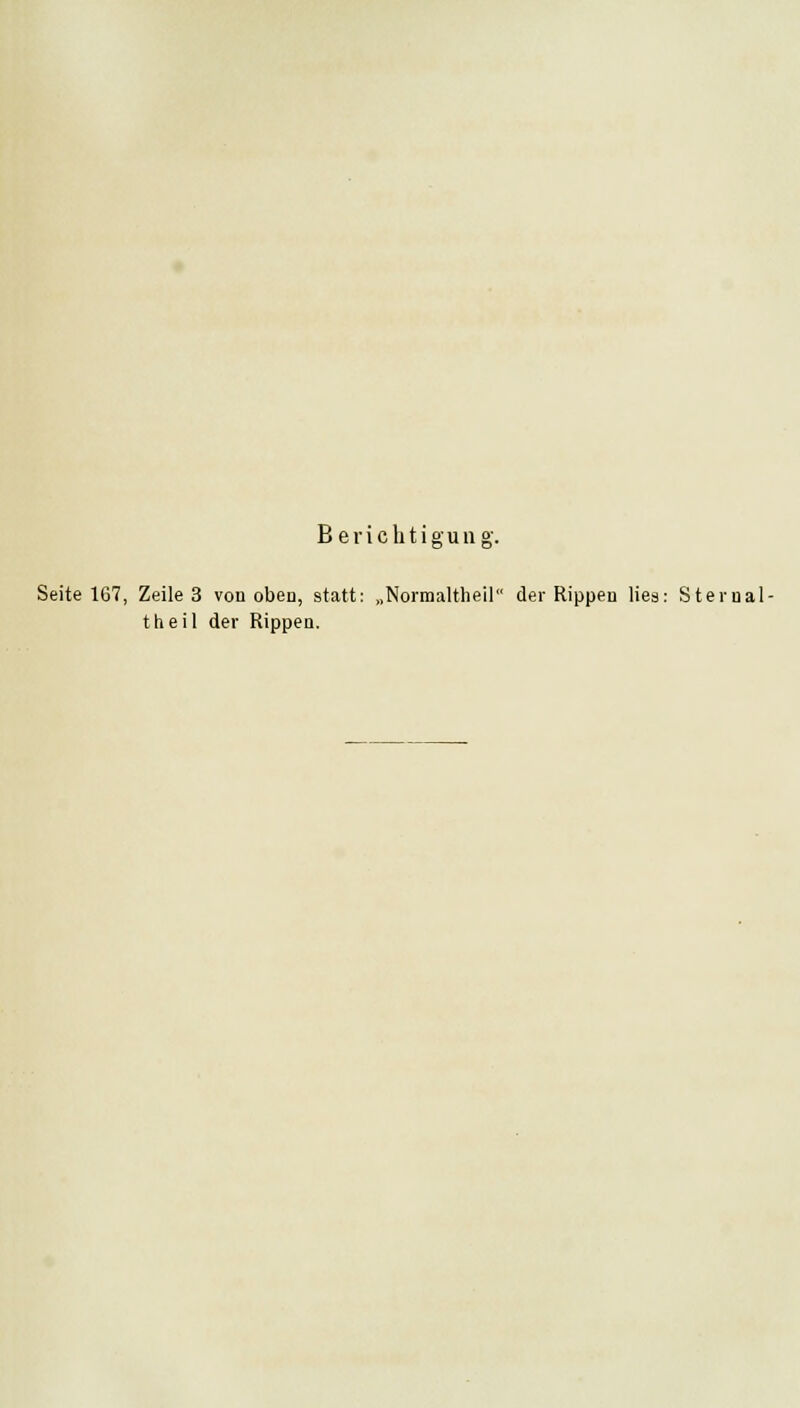 Berichtigung. Seite 167, Zeile 3 von oben, statt: „Normaltheil der Rippen lies: Sternal- theil der Rippen.