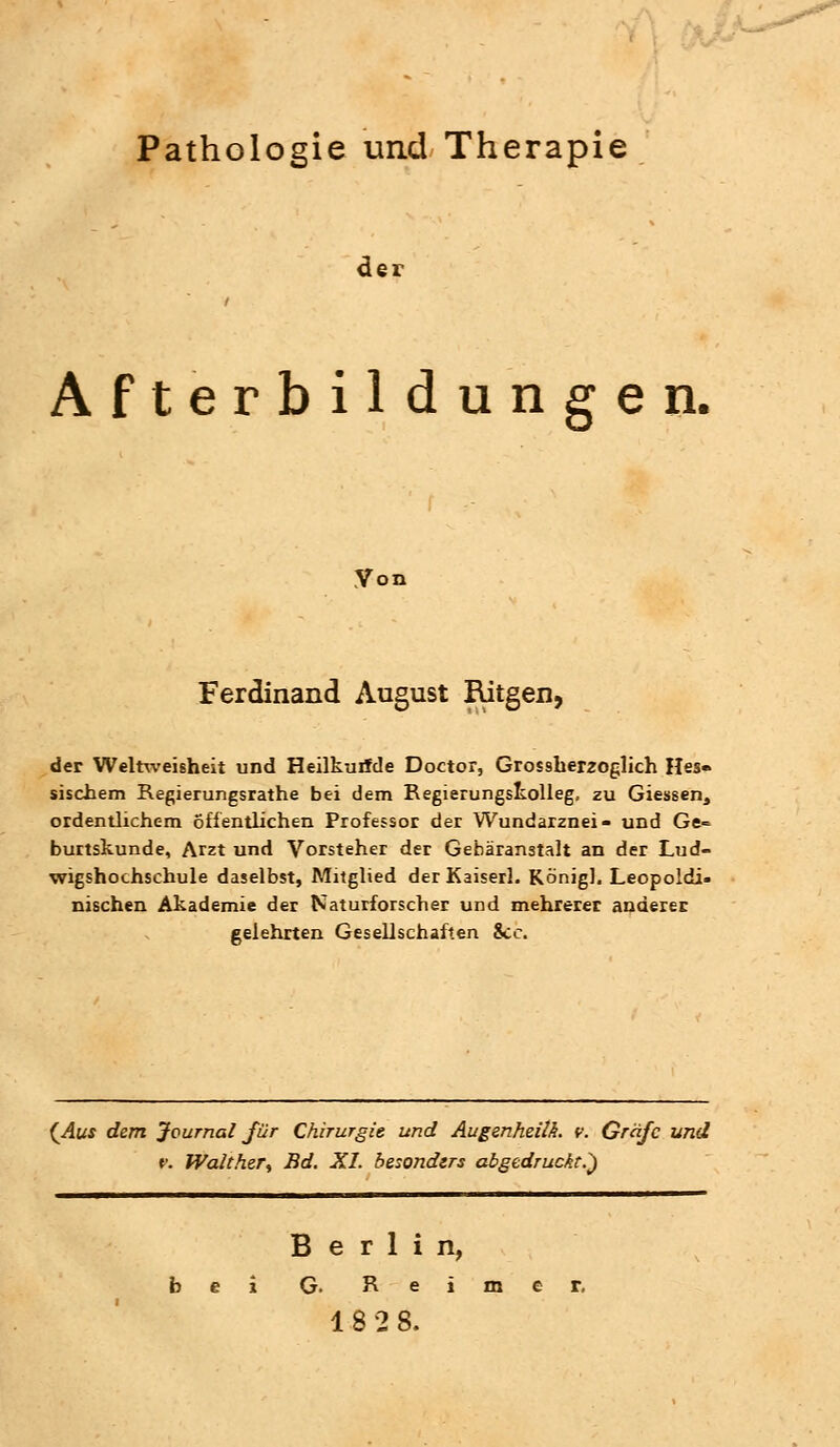 Pathologie und Therapie de; Afterbildungen. Von Ferdinand August Ritgen, der Weltweisheit und Heilkurfde Doctor, Grossherzoglich Hes» sischem Regierungsrathe bei dem Regierungskolleg, zu Giessen, ordentlichem öffentlichen Professor der Wundarznei- und Ge= burtskunde, Arzt und Vorsteher der Gebäranstalt an der Lud- wigshochschule daselbst, Mitglied der Kaiserl. König], Leopoldi- nischen Akademie der Naturforscher und mehrerer anderer gelehrten Gesellschaften &c. (Aus dem Journal für Chirurgie und Augenheilh. v. Gräfe und f. Walther, Bd. XI. besonders abgedruckt.) Berlin, G- Reim 18 2 8.