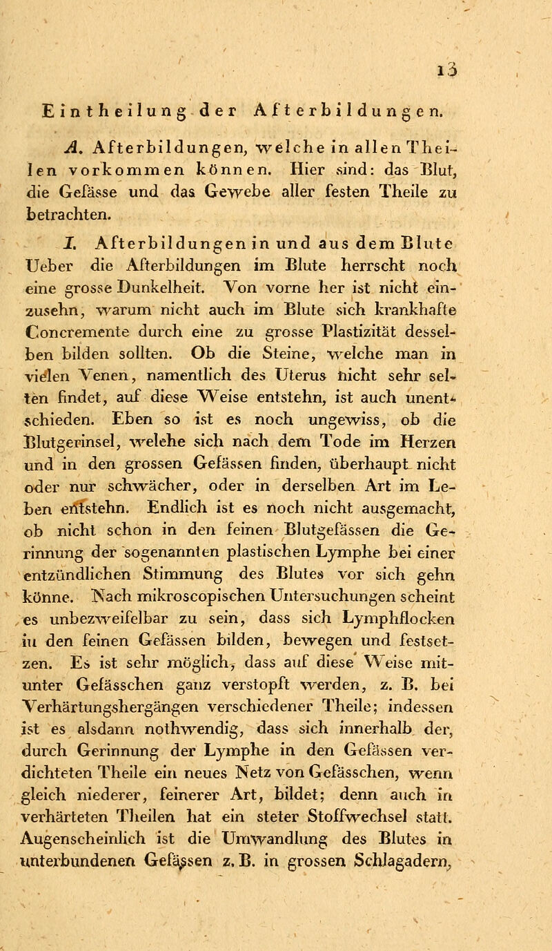 Eintheilung der Afterbildungen. A. Afterbildungen, welche in allen Thei- len vorkommen können. Hier sind: das Blut, die Gefässe und das Gewebe aller festen Theile zu betrachten. X Afterbildungen in und aus dem Blute Ueber die Afterbildungen im Blute herrscht noch eine grosse Dunkelheit. Von vorne her ist nicht ein- zusehn, warum nicht auch im Blute sich krankhafte Concremente durch eine zu grosse Plastizität dessel- ben bilden sollten. Ob die Steine, welche man in vielen Venen, namentlich des Uterus nicht sehr sel- ten findet, auf diese Weise entstehn, ist auch unent* schieden. Eben so ist es noch ungewiss, ob die Blutgerinsel, welche sich nach dem Tode im Herzen und in den grossen Gelassen finden, überhaupt nicht oder nur schwächer, oder in derselben Art im Le- ben entstehn. Endlich ist es noch nicht ausgemacht, ob nicht schon in den feinen Blutgefässen die Ge- rinnung der sogenannten plastischen Lymphe bei einer entzündlichen Stimmung des Blutes vor sich gehn könne. ISach mikroscopischen Untersuchungen scheint es unbezweifelbar zu sein, dass sich Lymphflocken in den feinen Gefässen bilden, bewegen und festset- zen. Es ist sehr möglich^ dass auf diese Weise mit- unter Gefässchen ganz verstopft werden, z. B. bei Verhärtungshergängen verschiedener Theile; indessen ist es alsdann nothwendig, dass sich innerhalb der, durch Gerinnung der Lymphe in den Gefässen ver- dichteten Theile ein neues Netz von Gefässchen, wenn gleich niederer, feinerer Art, bildet; denn auch in verhärteten Theilen hat ein steter Stoffwechsel statt. Augenscheinlich ist die Umwandlung des Blutes in unterbundenen Gefässen z.B. in grossen Schlagadern,