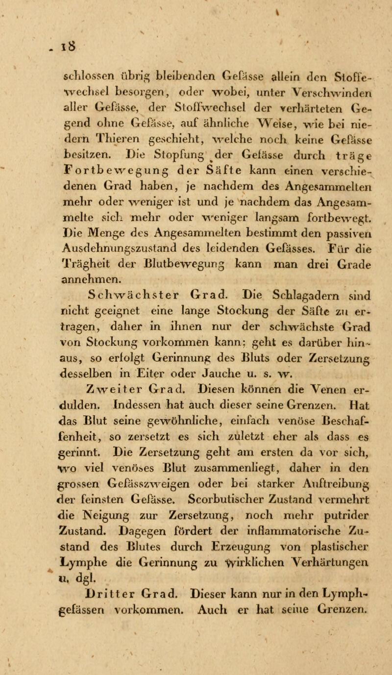 . 1$ schlössen übrig bleibenden Gelasse allein den Stofl'e- wechsel besorgen, oder wobei, unter Verschwinden aller Gefässe, der Stoffwechsel der verhärteten Ge- gend ohne Gefässe, auf ähnliche Weise, wie bei nie- dern Thieren geschieht, welche noch keine Gefässe besitzen. Die Stopfung der Gefässe durch träge Fortbewegung der Säfte kann einen verschie- denen Grad haben, je nachdem des Angesammelten mehr oder -weniger ist und je nachdem das Angesam- melte sich mehr oder weniger langsam fortbewegt. Die Menge des Angesammelten bestimmt den passiven Ausdehnungszustand des leidenden Gefässes. Für die Trägheit der Blutbewegung kann man drei Grade annehmen. Schwächster Grad. Die Schlagadern sind nicht geeignet eine lange Stockung der Säfte zu er« tragen, dalier in ihnen nur der schwächste Grad von Stockung vorkommen kann; geht es darüber hin- aus, so erfolgt Gerinnung des Bluts oder Zersetzung desselben in Eiter oder Jauche u. s. w. Zweiter Grad. Diesen können die Venen er- dulden. Indessen hat auch dieser seine Grenzen. Hat das Blut seine gewöhnliche, einfach venöse Beschaf- fenheit, so zersetzt es sich zuletzt eher als dass es gerinnt. Die Zersetzung geht am ersten da vor sich, Wo viel venöses Blut zusammenliegt, daher in den grossen Gefässzweigen oder bei starker Auftreibung der feinsten Gefässe. Scorbulischer Zustand vermehrt die Neigung zur Zersetzung, noch mehr putrider Zustand. Dagegen fördert der inflammatorische Zu- stand des Blutes durch Erzeugung von plastischer Lymphe die Gerinnung zu wirklichen Verhärtungen u. dgl. Dritter Grad. Dieser kann nur in den Lymph- gefässen vorkommen. Auch er hat sciue Grenzen.