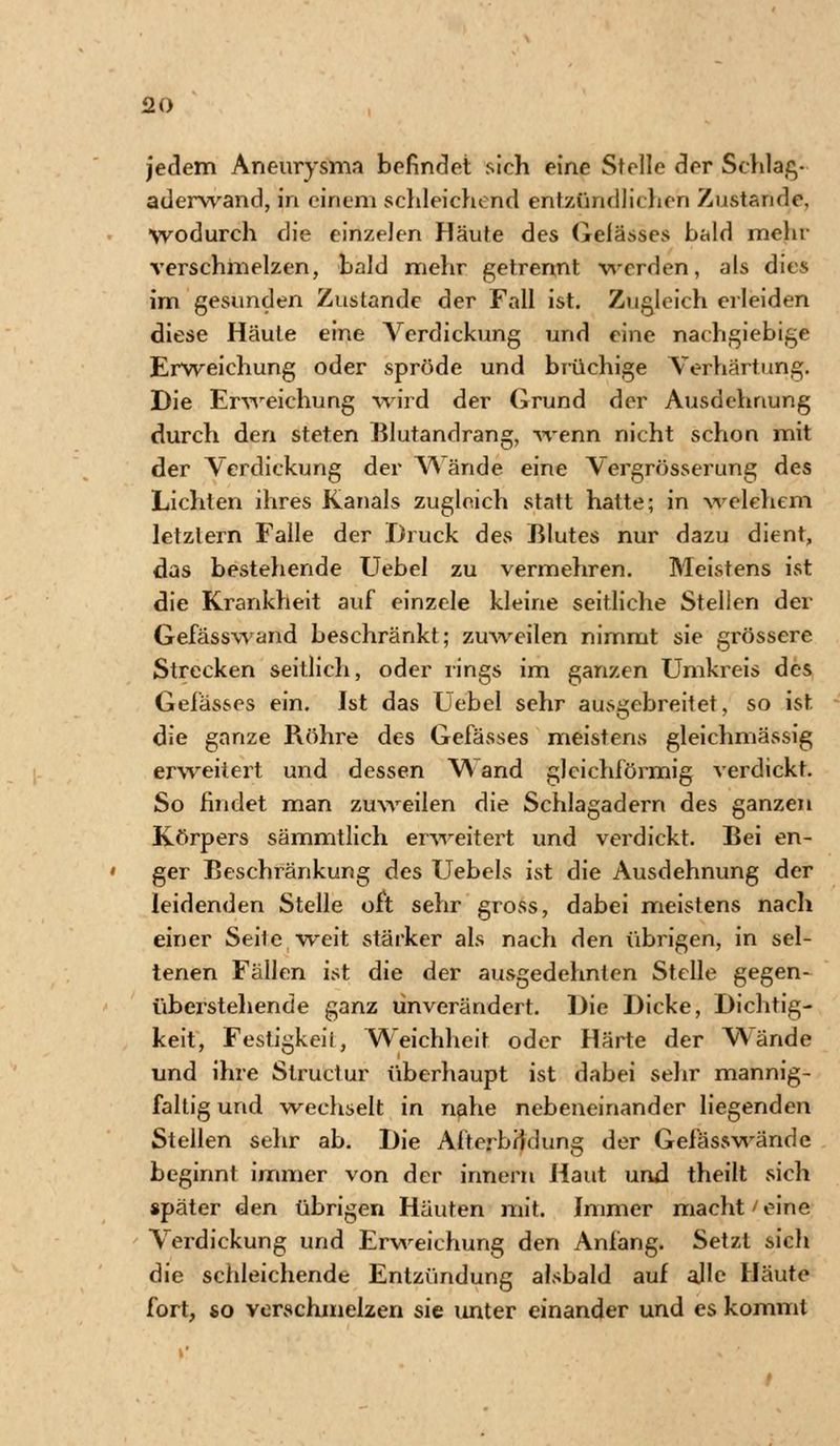 jedem Aneurysma befindet sich eine Stelle der Schlag- aderwand, in einem schleichend entzündlichen Zustande, wodurch die einzelen Häute des Gelasses bald mehr verschmelzen, bald mehr getrennt werden, als dies im gesunden Zustande der Fall ist. Zugleich erleiden diese Häute eine Verdickung und eine nachgiebige Erweichung oder spröde und brüchige Verhärtung. Die Erweichung wird der Grund der Ausdehnung durch den steten Blutandrang, wenn nicht schon mit der Verdickung der Wände eine Vergrösserung des Lichten ihres Kanals zugleich statt hatte; in welchem letzlern Falle der Druck des Blutes nur dazu dient, das bestellende Uebel zu vermehren. Meistens ist die Krankheit auf einzele kleine seitliche Stellen der Gefässwand beschränkt; zuweilen nimmt sie grössere Strecken seitlich, oder rings im ganzen Umkreis des Gelasses ein. Ist das Uebel sehr ausgebreitet, so ist. die ganze Röhre des Gefässes meistens gleichmässig erweitert und dessen Wand gleichförmig verdickt. So findet man zuweilen die Schlagadern des ganzen Körpers sämmtlich erweitert und verdickt. Bei en- ger Beschränkung des Uebels ist die Ausdehnung der leidenden Stelle oft sehr gross, dabei meistens nach einer Seile weit stärker als nach den übrigen, in sel- tenen Fällen ist die der ausgedehnten Stelle gegen- überstehende ganz unverändert. Die Dicke, Dichtig- keit, Festigkeii, Weichheit oder Härte der Wände und ihre Structur überhaupt ist dabei sehr mannig- faltig und wechselt in nahe nebeneinander liegenden Stellen sehr ab. Die AfterbnMung der Gefässwände beginnt immer von der innern Haut und theilt sich später den übrigen Häuten mit. Immer macht /eine Verdickung und Erweichung den Anfang. Setzt sich die schleichende Entzündung alsbald auf ajle Häute fort, so verschmelzen sie unter einander und es kommt
