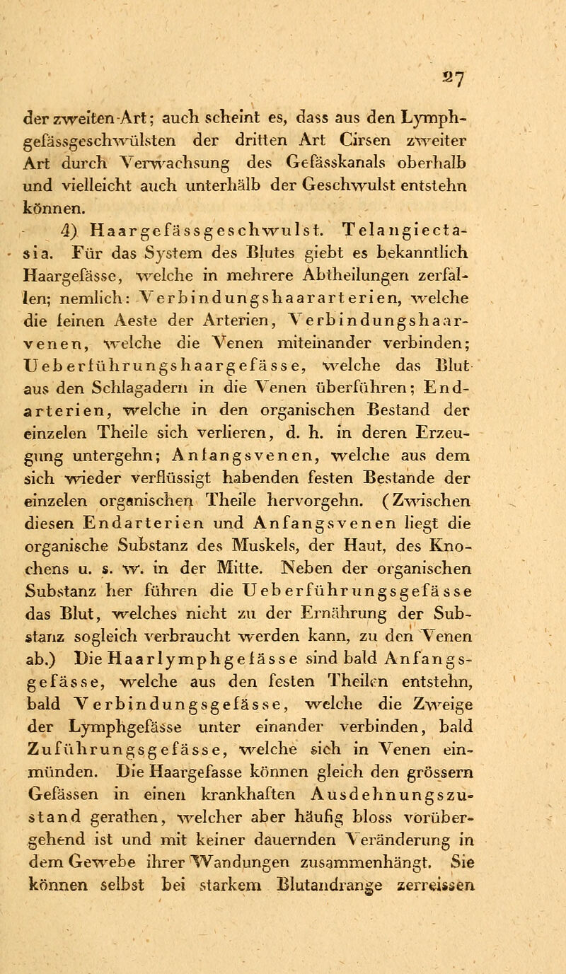 s7 der zweiten-Art; auch scheint es, dass aus den Lymph- gefässgeschwülsten der dritten Art Cirsen zweiter Art durch Verwachsung des Gefässkanals oberhalb und vielleicht auch unterhalb der Geschwulst entstehn können. 4) Haargefässgeschwulst. Telangiecta- sia. Für das System des Blutes giebt es bekanntlich Haargefässe, welche in mehrere Abtheilungen zerfal- len; nemlich: Verbindungshaararterien, welche die leinen Aeste der Arterien, \ erbindungshaar- venen, welche die Venen miteinander verbinden; TJeberlührungshaargefässe, welche das Blut aus den Schlagadern in die Venen überführen; End- arterien, welche in den organischen Bestand der einzelen Theile sich verlieren, d. h. in deren Erzeu- gung untergehn; Anfangsvenen, welche aus dem sich wieder verflüssigt habenden festen Bestände der einzelen organischen Theile hervorgehn. (Zwischen diesen Endarterien und Anfangsvenen liegt die organische Substanz des Muskels, der Haut, des Kno- chens u. s. w. in der Mitte. Neben der organischen Substanz her führen die Ueberführungsgefasse das Blut, welches nicht zu der Ernährung der Sub- stanz sogleich verbraucht werden kann, zu den Venen ab.) Die Haarlymphgefässe sind bald Anfangs- gefasse, welche aus den festen Theilcn entstehn, bald Verbindungsgefasse, welche die Zweige der Lymphgefässe unter einander verbinden, bald Zuführungsgefässe, welche sich in Venen ein- münden. Die Haargefässe können gleich den grössern Gefässen in einen krankhaften Ausdehnungszu- stand gerathen, welcher aber häufig bloss vorüber- gehend ist und mit keiner dauernden Veränderung in dem Gewebe ihrer Wandungen zusammenhängt. Sie können selbst bei starkem Blutandrange zerreissen