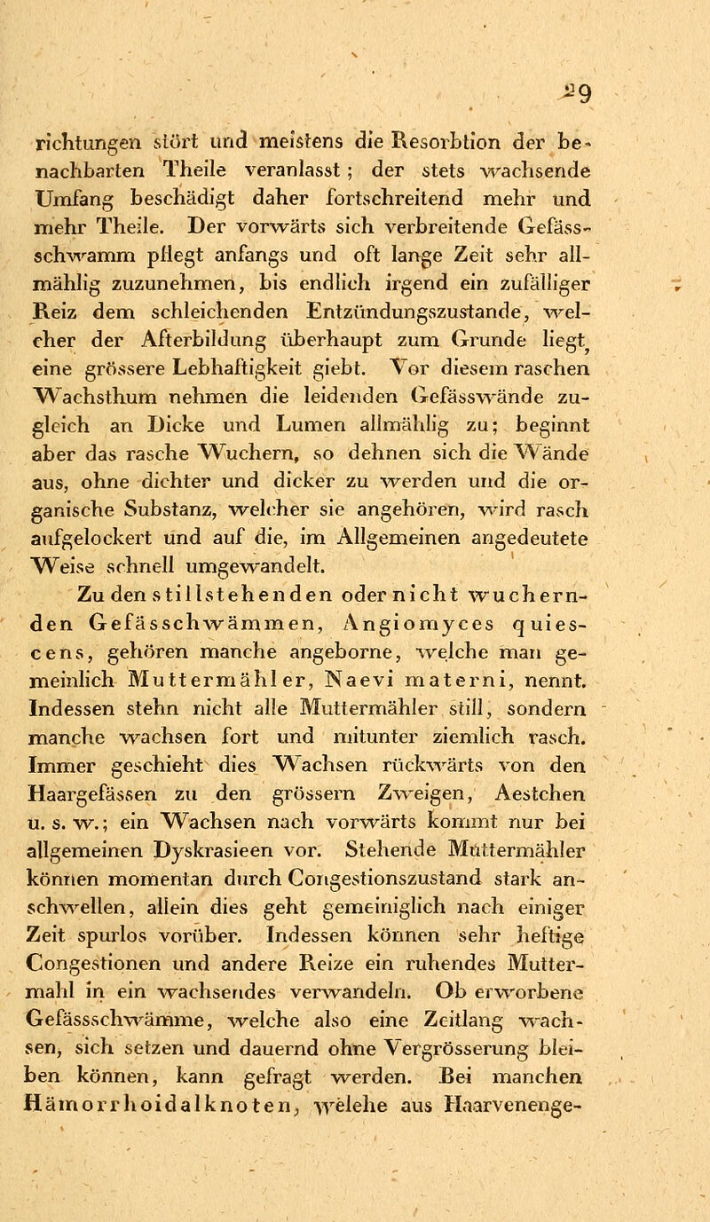 ^9 richtungen stört und meistens die Resorbtion der be« nachbarten Theile veranlasst; der stets wachsende Umfang beschädigt daher fortschreitend mehr und mehr Theile. Der vorwärts sich verbreitende Gefäss- schwamm pflegt anfangs und oft lange Zeit sehr all- mählig zuzunehmen, bis endlich irgend ein zufälliger Reiz dem schleichenden Entzündungszustande, wel- cher der Afterbildung überhaupt zum Grunde liegt eine grössere Lebhaftigkeit giebt. Vor diesem raschen Wachsthum nehmen die leidenden Gefässwände zu- gleich an Dicke und Lumen allmählig zu; beginnt aber das rasche Wuchern, so dehnen sich die Wände aus, ohne dichter und dicker zu werden und die or- ganische Substanz, welcher sie angehören, wird rasch aufgelockert und auf die, im Allgemeinen angedeutete Weise schnell umgewandelt. Zu den stillstehenden odernicht wuchern- den Gefässchwämmen, Angiomyces quies- cens, gehören manche angeborne, 'welche man ge- meinlich Muttermähl er, Naevi materni, nennt. Indessen stehn nicht alle Muttermähler still, sondern manche wachsen fort und mitunter ziemlich rasch. Immer geschieht dies Wachsen rückwärts von den Haargefässen zu den grössern Zweigen, Aestchen u. s. w.; ein Wachsen nach vorwärts kommt nur bei allgemeinen Dyskrasieen vor. Stehende Muttermähl er können momentan durch Congestionszustand stark an- schwellen, allein dies geht gemeiniglich nach einiger Zeit spurlos vorüber. Indessen können sehr heftige Congestionen und andere Reize ein ruhendes Mutter- mahl in ein wachsendes verwandeln. Ob erworbene Gefässschwämme, welche also eine Zeitlang wach- sen, sich setzen und dauernd ohne Vergrösserung blei- ben können, kann gefragt werden. Bei manchen Hämorrhoidalknoten, welche aus Haarvenenge-