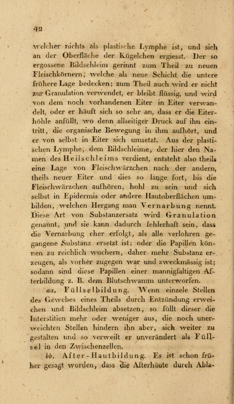 welcher nicht« als plastische Lymphe ist, und sich an der Oberfläche der Kugelchen ergiesst. Der so ergossene Bildschleim gerinnt zum Theil zu neuen Fieischkörnern, welche als neue Schicht die untere frühere Lage bedecken; zum Theil auch wird er nicht zur Granulation verwendet, er bleibt flüssig, und wird von dem noch vorhandenen Eiter in Eiter verwan- delt, oder er häuft sich so sehr an, dass er die Eiter- höhle anfüllt, wo denn allseitiger Druck auf ihn ein- tritt, die organische Bewegung in ihm aufhört, und er von selbst in Eiter sich umsetzt. Aus der plasti- schen Lymphe, dem Bildschleime, der liier den Na- men des Heilschleims verdient, entsteht also theils eine Lage von FJeisehwärzchen nach der andern, theils neuer Eiter und dies so lange fort, bis die Fleischwärzchen aufhören, hohl zu sein und sich selbst in Epidermis oder andere Hautoberflächen um- bilden, welchen Hergang man Vernarbung nennt. I)iese Art von Substanzersatz wird Granulation genannt, und sie kann dadurch fehlerhaft sein, dass die Yernarbung eher erfolgt, als alle verlohren ge- gangene *Substanz ersetzt ist; oder die Papillen kön- nen zu reichlich wuchern, daher mehr Substanz er- zeugen, als vorher zugegen war und zweckmässig ist; sodann sind diese Papillen einer mannigfaltigen Af- terbildung z. B. dem Blutschwamm unterworfen. aa. Füllselbildung. Wenn einzele Stellen des Gewebes eines Theils durch Entzündung erwei- chen und Bildschleim absetzen, so füllt dieser die Interstitien mehr oder weniger aus, die noch uner^ weichten Stellen hindern ihn aber, sich weiter zu gestalten und so verweilt er unverändert als Füll- sel in den Zwischenzellen, bb. After - Hautbildung. Es ist schon frü- her gesagt worden, dass che Afterhäule durch Abla-
