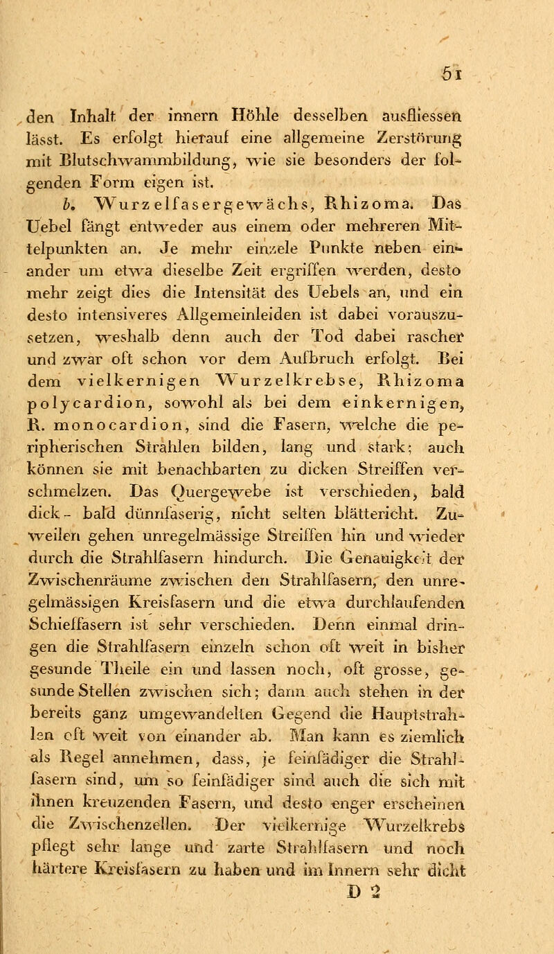 Öl den Inhalt der innern Höhle desselben ausfliessen lässt. Es erfolgt hierauf eine allgemeine Zerstörung mit Blutschwammbildung, wie sie besonders der fol- genden Form eigen ist. b. Würz elfasergewächs, Khizoma. Das Uebel fängt entweder aus einem oder mehreren Mit- telpunkten an. Je mehr ein/.ele Punkte neben ein- ander um etwa dieselbe Zeit ergriffen Averden, desto mehr zeigt dies die Intensität des Uebels an, und ein desto intensiveres Allgemeinleiden ist dabei vorauszu- setzen, weshalb denn auch der Tod dabei rascher und zwar oft schon vor dem Aufbruch erfolgt. Bei dem vielkernigen Wurzelkrebse, Rhizoma polycardion, sowohl ab bei dem einkernigen, R. monocardion, sind die Fasern, welche die pe- ripherischen Strahlen bilden, lang und stark; auch können sie mit benachbarten zu dicken Streiffen ver- schmelzen. Das Quergewebe ist verschieden, bald dick- bald dünnfaserig, nicht selten blättericht. Zu- weilen gehen unregelmässige Streiffen hin und wieder durch die Strahlfasern hindurch. Die Genauigkeit der Zwischenräume zwischen den Strahlfasern, den unre^ gelmässigen Kreisfasern und die etwa durchlaufenden Schieffasern ist sehr verschieden. Dehn einmal drin- gen die Strahlfasern einzeln schon oft weit in bisher gesunde Theile ein und lassen noch, oft grosse, ge- sunde Stellen zwischen sich; dann auch stehen in der bereits ganz umgewandelten Gegend die Hauptstrah- len oft weit von einander ab. Man kann es ziemlich als Regel annehmen, dass, je feinfädiger die Strahl- fasern sind, um so feinfädiger sind auch die sich mit ihnen kreuzenden Fasern, und desto enger erscheinen die Zwischenzellen. Der vieikernige Wurzelkrebs pflegt sehr lange und zarte Strahlfasern und noch härtere Kreisfasern zu haben und im Innern sehr dicht D 2