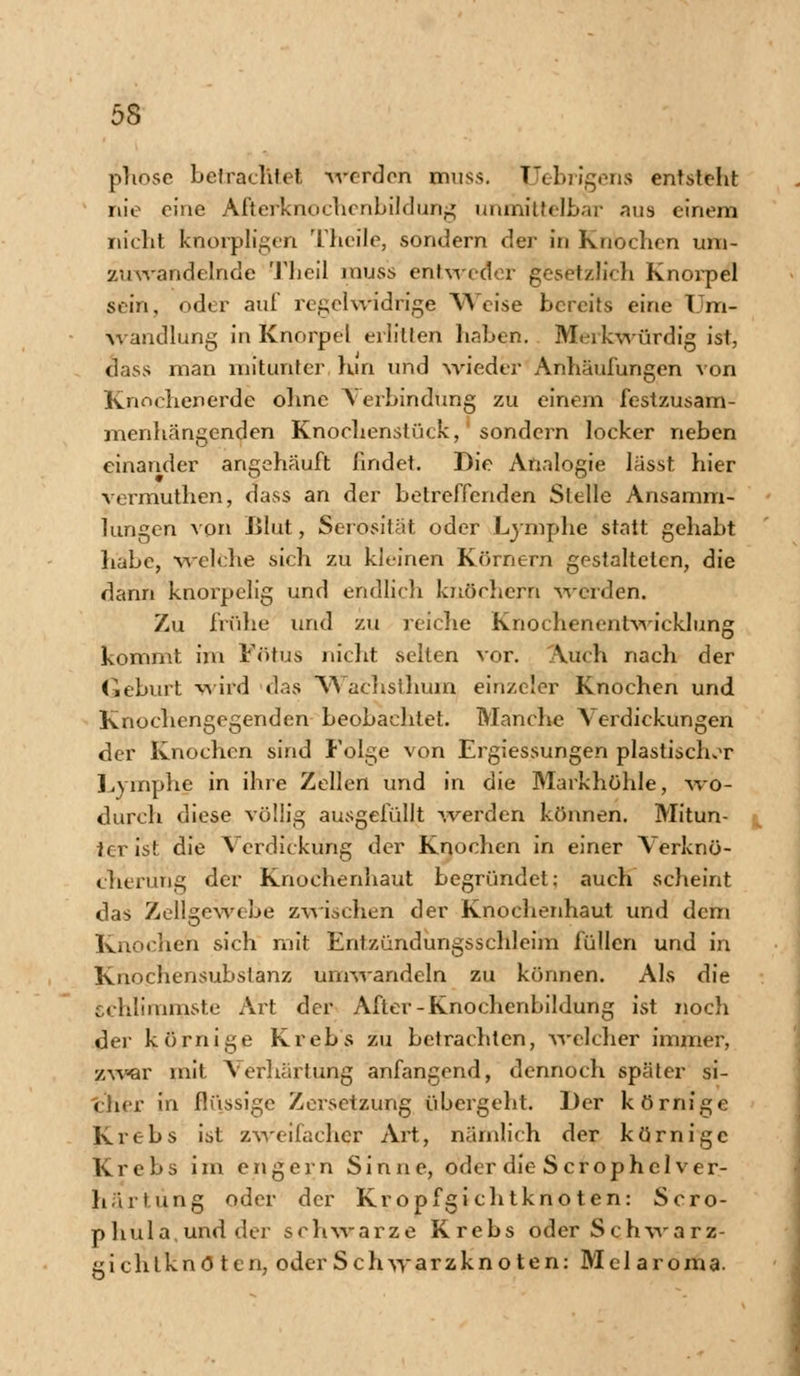 phosc betrachtet werden muss. Uebrigens entsteht nie eine Afterknochenbildung unmittelbar aus einem nicht knorpligen Theile, sondern der in Knochen um- zuwandelnde Theil muss entweder gesetzlich Knorpel sein, oder auf regelwidrige Weise bereits eine Um- wandlung in Knorpel erlitten haben. Merkwürdig ist, dass man mitunter hin und wieder Anhäufungen von Knochenerde ohne Verbindung zu einem festzusam- menhängenden Knochenstück, sondern locker neben einander angehäuft findet. Die Analogie lässt hier vermuthen, dass an der betreffenden Stelle Ansamm- lungen von Jjlut, Serosität oder Lymphe statt gehabt habe, welche sich zu kleinen Körnern gestalteten, die dann knorpelig und endlich knöchern Worden. Zu frühe und zu reiche Knochenentwicklung kommt im Fötus nicht selten vor. Auch nach der Geburt wird das Wachslhum einzeler Knochen und Knochengegenden beobachtet. Manche Verdickungen der Knochen sind Folge von Ergiessungen plastischer Lymphe in ihre Zellen und in die Markhöhle, wo- durch diese völlig ausgefüllt werden können. Mitun- ter ist die Verdickung der Knochen in einer Verknö- cherüng der Knochenhaut begründet: auch scheint das Zellgewebe zwischen der Knochenhaut und dem Knochen sich mit Entzündungsschleim füllen und in Knochensubstanz umwandeln zu können. Als die schlimmste Art der After-Knochenbildung ist noch der körnige Krebs zu betrachten, welcher immer, zwar mit Verhärtung anfangend, dennoch später si- cher in flüssige Zersetzung übergeht. Der körnige Krebs ist zweifacher Art, nämlich der körnige Krebs im engern Sinne, oder die Scrophcl Ver- härtung oder der Kropfgichtknoten: Scro- phula und der schwarze Krebs oder Schwarz- gichtknö ten, oder Schwarzknoten: Mel aroma.