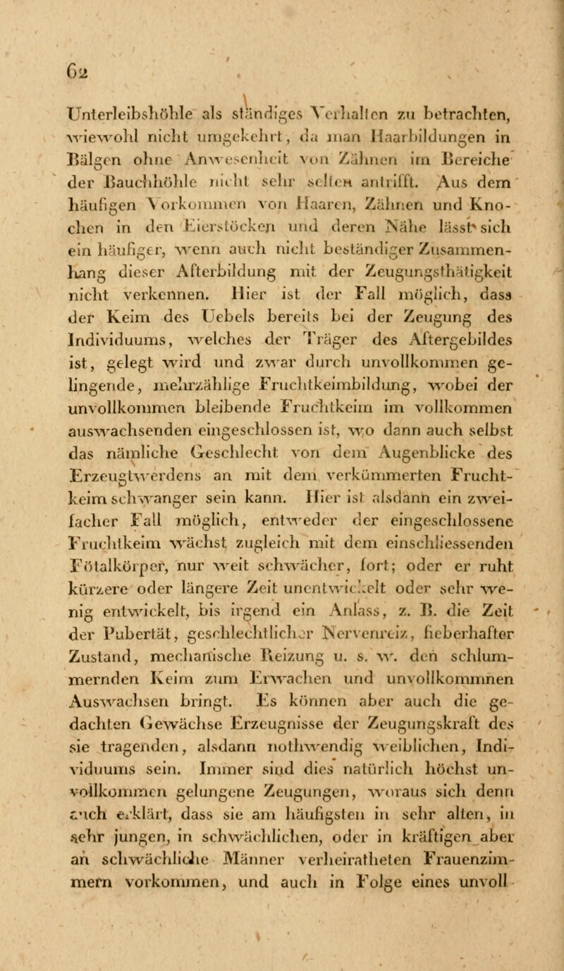 G<2 Unterleibshöhle als ständige.5. Verhalten zu betrachten, wiewohl nicht umgekehrt) d.< man Hnaibildungen in Bälgen ohne Anwesenheit von Zahnen im Bereiche der Bauchhöhle nicht sehr selten antrifft. Aus dem häufigen Vorkommen von Haaren, Zähnen und Kno- chen in den Eierstöcken und deren Nahe Jjisst* sich ein häufiger, -wenn auch nicht beständiger Zusammen- hang dieser Afterbildung mit der Zeugungsthätigjceit nicht verkennen. Hier ist der Fall möglich, das« der Keim des Uebels bereits bei der Zeugung des Individuums, welches der Träger des Aftergebildes ist, gelegt wird und zwar durch unvollkommen ge- lingende, melirzählige Fruchtkeimbildung, wobei der unvollkommen bleibende Fruchtkeim im vollkommen anwachsenden eingeschlossen ist, wo dann auch selbst das nämliche Geschlecht von dem Augenblicke des Erzeugtwerdens an mit dem verkümmerten Frucht- keim schwanger sein kann. Hier isi alsdann ein zwei- facher Fall möglich, entweder der eingeschlossene Fruchtkeim wächst zugleich mit dem einschliessenden Fölalkörper, nur weit schwächer, fort; oder er ruht kürzere oder längere Zeit unentwickelt oder sehr we- nig entwickelt, bis irgend ein Anlass, z. K. die Zeit der Pubertät, geschlechtlichor Nervenreiz> fieberhafter Zustand, mechanische Reizung u. s. w. den schlum- mernden Keim zum Erwachen und unvollkommnen Auswachsen bringt. Es können aber auch die ge- dachten Gewächse Erzeugnisse der Zeugungskraft des sie tragenden, alsdann nothwendig weiblichen, Indi- viduums sein. Immer sind dies natürlich höchst un- vollkommen gelungene Zeugungen, woraus sich denn eich erklärt, dass sie am häufigsten in sehr alten, in sehr jungen, in schwächlichen, oder in kräftigen aber an schwächliche Männer verheirathelen Frauenzim- mern vorkommen, und auch in Folge eines unvoll