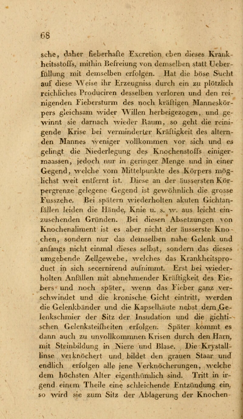 sehe, daher fieberhafte Excretion eben dieses Krault heitsstoffs, mithin .Befreiung von demselben statt Uebcr- füllung mit demselben erfolgen. Hat die böse Sucht auf diese Weise ihr Erzeugniss durch ein zu plötzlich reichliches Produciren desselben verloren und den rei- nigenden Fiebersturm des noch kräftigen Manneskör- pers gleichsam wider Willen herbeigezogen, und ge- winnt sie darnach wieder Kaum, so geht die reini- gende Krise bei verminderter Kräftigkeit des altern- den Mannes weniger vollkommen vor sich und es gelingt die Niederlegung des Knochensloffs einiger- maassen, jedoch nur in geringer Menge und in einer Gegend, welche vom Mittelpunkte des Körpers mög- lichst weit entfernt ist. Diese an der äussersten Kör- pergrenze gelegene Gegend ist gewöhnlich die grosse Fusszehe. Bei spätem wiederholten akuien Gichtan- fällen leiden die Hände, Knie u. s. w. aus leicht ein- zusehenden Gründen. Bei diesen Absetzungen \on Knochenaliment ist es aber nicht der äusserste Kno- chen, sondern nur das demselben nahe Gelenk und anfangs nicht einmal dieses selbst, sondern das dieses umgebende Zellgewebe, welches das Krankheitspro- duet in sich secernirend aufnimmt. Erst bei wieder- holten Anfällen mit abnehmender Kräftigkeit des Fie- bers und noch später, wenn das Fieber ganz ver- schwindet und die kronische Gicht eintritt, werden die Gelenkbänder und die Kapselhäute nebst dem .Ge- lenkschmier der Sitz der Insudation und die gichti- schen Gelenksteifheiten erfolgen. Später kommt es dann auch zu unvollkommnen Krisen durch den Harn, mit Stcinbildung in Niere und Blase. Die Krystall- linse veiknöchert und bildet den grauen Staar und endlich erfolgen alle jene Verknöcherungen, welche dem höchsten Alter eigentümlich sind. Tritt in ir- gend einem Theile eine schleichende Entzündung ein. so wird sie zum Sitz der Ablagerung der Knochen-