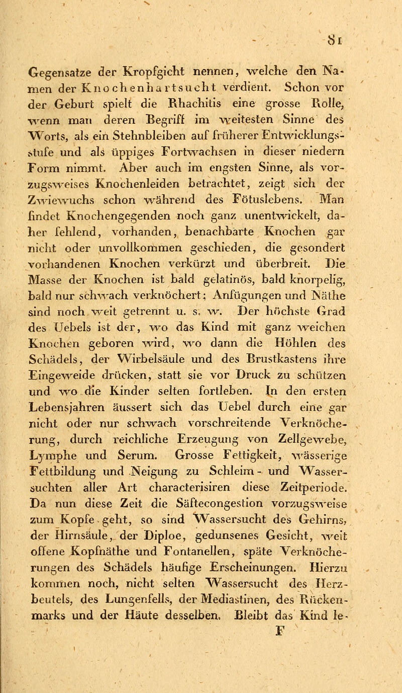 Si Gegensatze der Kropfgieht nennen, welche den Na- men der Knochenhartsucht verdient. Schon vor der Geburt spielt die Rhachitis eine grosse Rolle, wenn man deren Begriff im weitesten Sinne des Worts, als ein Stehnbleiben auf früherer Entwicklungs- stufe und als üppiges Fortwachsen in dieser niedern Form nimmt. Aber auch im engsten Sinne, als vor- zugsweises Knoehenleiden betrachtet, zeigt sich der Zwiewuchs schon während des Fötuslebens. Man findet Knochengegenden noch ganz unentwickelt, da- her fehlend, vorhanden, benachbarte Knochen gar nicht oder unvollkommen geschieden, die gesondert vorhandenen Knochen verkürzt und überbreit. Die Masse der Knochen ist bald gelatinös, bald knorpelig, bald nur schwach verknöchert; Anfügungen und Näthe sind noch weit getrennt u. s, w. Der höchste Grad des Uebels ist der, wo das Kind mit ganz weichen Knochen geboren wird, wo dann die Höhlen des Schädels, der Wirbelsäule und des Brustkastens ihre Eingeweide drücken, statt sie vor Druck zu schützen und wo die Kinder selten fortleben. In den ersten Lebensjahren äussert sich das IJebel durch eine gar nicht oder nur schwach vorschreitende Verknöche- rung, durch reichliche Erzeugung von Zellgewebe, Lymphe und Serum. Grosse Fettigkeit, wässerige Fettbildung und Neigung zu Schleim - und Wasser- suchten aller Art characterisiren diese Zeitperiode. Da nun diese Zeit die Säftecongestion vorzugsweise zum Kopfe geht, so sind Wassersucht des Gehirns, der Hirnsäule, der Diploe, gedunsenes Gesicht, weit offene Kopfnäthe und Fontanellen, späte Verknöche- rungen des Schädels häufige Erscheinungen. Hierzu kommen noch, nicht selten Wassersucht des Herz- beutels, des Lungenfells, der Mediastinen, des Rücken- marks und der Häute desselben. Bleibt das Kind le- F