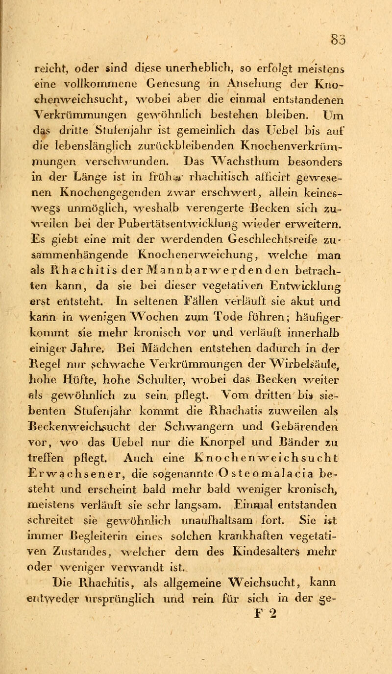 reicht, oder sind diese unerheblich, so erfolgt meistens eine vollkommene Genesung in Ansehung der Kno- chenweichsucht, wobei aber die einmal entstandenen Verkrümmungen gewöhnlich beslehen bleiben. Um das dritte Stutenjahr ist gemeinlich das Uebel bis auf die lebenslänglich zurückbleibenden Knochenverkrüm- mungen verschwunden. Das Wachsthum besonders in der Länge ist in früher rhachitisch alficirt gewese- nen Knochengegenden zwar erschwert, allein keines- wegs unmöglich, weshalb verengerte Becken sich zu- weilen bei der Pubertätsentwicklung wieder erweitern. Es giebt eine mit der werdenden Geschlechtsreife zu- sammenhängende Knochenerweichung, welche man als Rhachitis der Mannbarwerdenden betrach- ten kann, da sie bei dieser vegetativen Entwicklung erst entsteht. In seltenen Fällen verläuft sie akut und kann in wenigen Wochen zum Tode führen; häufiger kommt sie mehr kronisch vor und verläuft innerhalb einiger Jahre. Bei Mädchen entstehen dadurch in der Regel nur schwache Verkrümmungen der Wirbelsäule, hohe Hüfte, hohe Schulter, wobei das Becken weiter eis gewöhnlich zu sein, pflegt. Vom dritten bia sie- benten Stufenjahr kommt die Rhachatis zuweilen als Beckenweichsucht der Schwangern und Gebärenden vor, wo das Uebel nur die Knorpel und Bänder zu treffen pflegt. Auch eine Knochenweichsucht Erwachsener, die sogenannte Osteomalacia be- steht und erscheint bald mehr bald weniger kronisch, meistens verläuft sie sehr langsam. Einmal entstanden schreitet sie gewöhnlich unaufhaltsam fort. Sie ist immer Begleiterin eines solchen krankhaften vegetati- ven Zustandes, 'Welcher dem des Kindesalters mehr oder weniger verwandt ist. Die Rhachitis, als allgemeine Weichsucht, kann entweder ursprünglich und rein für sich in der ge- F 2