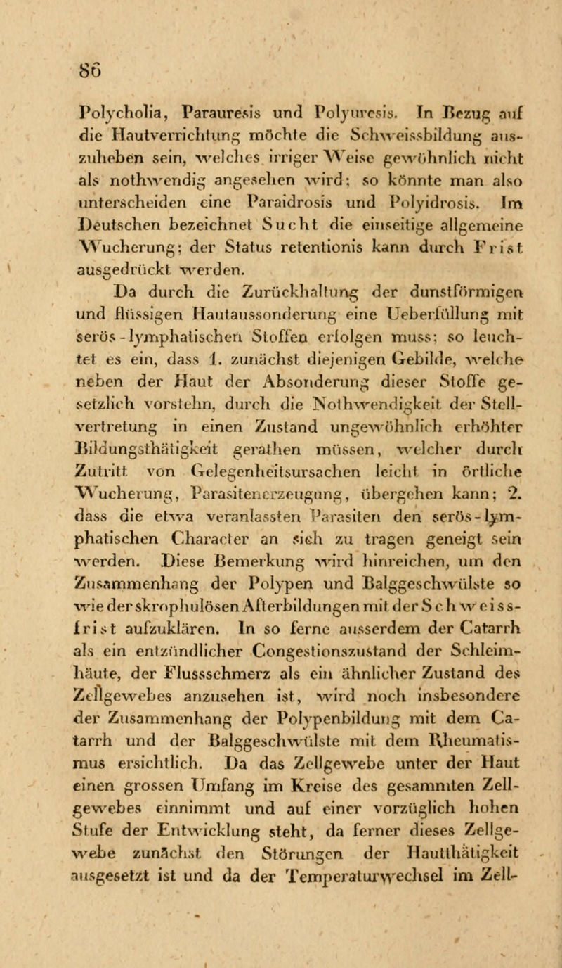 Polycholia, Parauresis und Polyurcsis. In Bezug auf die Hautverrichtung möchte die Schwoissbildung aus- zuheben sein, welches irriger Weise gewöhnlich nicht als nothwendig angesehen wird; so könnte man also unterscheiden eine Paraidrosis und Polyidrosis. Im Deutschen bezeichnet Sucht die einseitige allgemeine Wucherung; der Status retentionis kann durch Frist ausgedrückt werden. Da durch die Zurückhaltung der dunstförmigen und flüssigen Hautaussonderung eine Uebeiiüllung mit serös-lymphatischen Stoffen erfolgen muss: so leuch- tet es ein, dass 1. zunächst diejenigen Gebilde, welche neben der Haut der Absonderung dieser Stoffe ge- setzlich vorstehn, durch die Notwendigkeit der Stell- vertretung in einen Zustand ungewöhnlich erhöhter Bildungsthätigkeit geraihen müssen, welcher durch Zutritt von Gelegcnheitsursachen leicht in örtliche Wucherung, Parasitencrzeugung, übergehen kann; 2. dass die etwa veranlassten Parasiten den serös-lym- phatischen Character an sieh zu tragen geneigt sein werden. Diese Bemerkung wird hinreichen, um den Zusammenhang der Polypen und Balggeschwülste so wie der skrophulösen Afterbildungen mit. der S c h w e i s s- frist aufzuklären. In so ferne ausserdem der Catarrh als ein entzündlicher Congestionszustand der Schleim- häute, der Flussschmerz als ein ähnlicher Zustand des Zellgewebes anzusehen ist, wird noch insbesondere der Zusammenhang der Polypenbildung mit dem Ca- tarrh und der Balggeschwülste mit dem Rheumatis- mus ersichtlich. Da das Zellgewebe unter der Haut einen grossen Umfang im Kreise des gesammten Zell- gewebes einnimmt und auf einer vorzüglich hohen Stufe der Entwicklung steht, da ferner dieses Zellge- webe zunächst (len Störungen der Hautlhätigkeit ausgesetzt ist und da der Tcmperaturyyechsel im Zell-