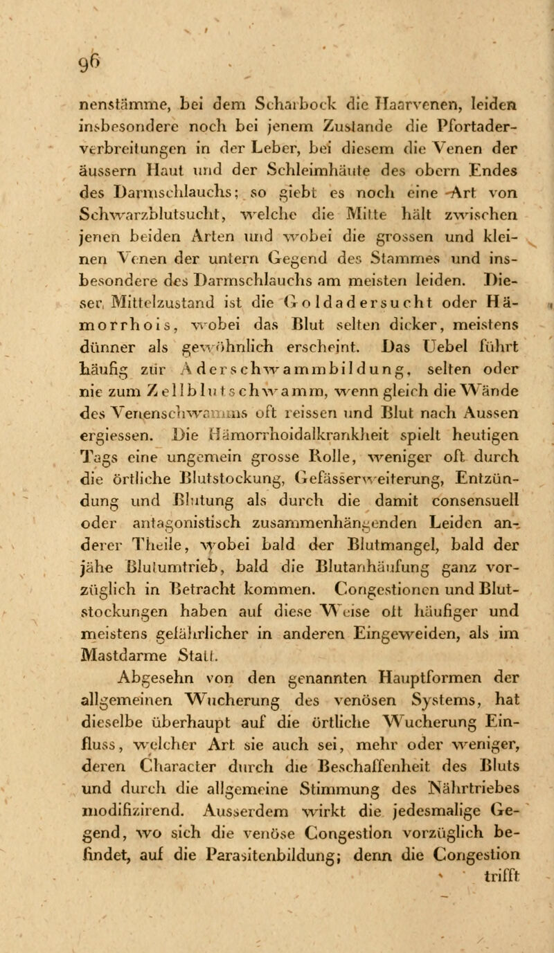 90 nenstnmme, bei dem Scharbock die Ilaarvenen, leiden insbesondere nocli bei jenem Zustande die Pfortader- vtrbreitungen in der Leber, bei diesem die Venen der äussern Haut und der Schleimhäute des obern Endes des Darmschlauchs; so giebt es noch eine -Art von Schwarzblutsucht) welche die Mitte hält zwischen jenen beiden Arten und wobei die grossen und klei- nen Venen der untern Gegend des Stammes und ins- besondere des Darmschlauchs am meisten leiden. Die- ser, Mittclzustand ist die Goldadersucht oder Hä- mo rrhois, wobei das Blut selten dicker, meistens dünner als gewöhnlich erscheint. Das Uebel führt häufig zur Aderschwammbildung, selten oder nie zum Z e 11 b 1 u t s c h w a m rn, wenn gleich die Wände des Venenschwamins oft reissen und Blut nach Aussen ergiessen. Die Hämorrhoidalkrankheit spielt heutigen Tags eine ungemein grosse Bolle, weniger oft durch die örtliche Blutstockung, GefässerWeiterung, Entzün- dung und Blutung als durch die damit consensuell oder antagonistisch zusammenhängenden Leiden an- derer Theile, wobei bald der Blutmangel, bald der jähe ßlulumtrieb, bald die Blutanhäufung ganz vor- züglich in Betracht kommen. Corigestioncn und Blut- stockungen haben auf diese Weise ott häufiger und meistens geiährlicher in anderen Eingeweiden, als im Mastdarme Stall. Abgesehn von den genannten Hauptformen der allgemeinen Wucherung des venösen Systems, hat dieselbe überhaupt auf die örtliche Wucherung Ein- fluss, welcher Art sie auch sei, mehr oder weniger, deren Character durch die Beschaffenheit des Bluts und durch die allgemeine Stimmung des Nährtriebes modifizirend. Ausserdem wirkt die jedesmalige Ge- gend, wo sich die venöse Congestion vorzüglich be- findet, auf die Parasitenbildung; denn die Congestion trifft